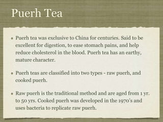 Puerh Tea
Puerh tea was exclusive to China for centuries. Said to be
excellent for digestion, to ease stomach pains, and help
reduce cholesterol in the blood. Puerh tea has an earthy,
mature character.
Puerh teas are classified into two types - raw puerh, and
cooked puerh.
Raw puerh is the traditional method and are aged from 1 yr.
to 50 yrs. Cooked puerh was developed in the 1970’s and
uses bacteria to replicate raw puerh.
 