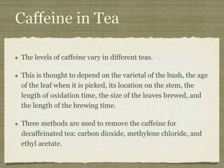 Caffeine in Tea
The levels of caffeine vary in different teas.
This is thought to depend on the varietal of the bush, the age
of the leaf when it is picked, its location on the stem, the
length of oxidation time, the size of the leaves brewed, and
the length of the brewing time.
Three methods are used to remove the caffeine for
decaffeinated tea: carbon dioxide, methylene chloride, and
ethyl acetate.
 