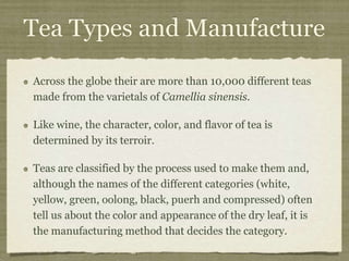 Tea Types and Manufacture
Across the globe their are more than 10,000 different teas
made from the varietals of Camellia sinensis.
Like wine, the character, color, and flavor of tea is
determined by its terroir.
Teas are classified by the process used to make them and,
although the names of the different categories (white,
yellow, green, oolong, black, puerh and compressed) often
tell us about the color and appearance of the dry leaf, it is
the manufacturing method that decides the category.
 