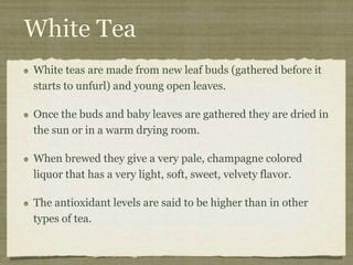 White Tea
White teas are made from new leaf buds (gathered before it
starts to unfurl) and young open leaves.
Once the buds and baby leaves are gathered they are dried in
the sun or in a warm drying room.
When brewed they give a very pale, champagne colored
liquor that has a very light, soft, sweet, velvety flavor.
The antioxidant levels are said to be higher than in other
types of tea.
 