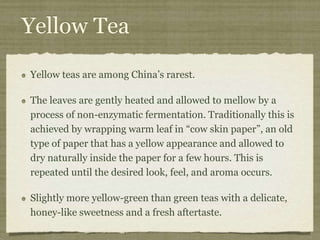 Yellow Tea
Yellow teas are among China’s rarest.
The leaves are gently heated and allowed to mellow by a
process of non-enzymatic fermentation. Traditionally this is
achieved by wrapping warm leaf in “cow skin paper”, an old
type of paper that has a yellow appearance and allowed to
dry naturally inside the paper for a few hours. This is
repeated until the desired look, feel, and aroma occurs.
Slightly more yellow-green than green teas with a delicate,
honey-like sweetness and a fresh aftertaste.
 