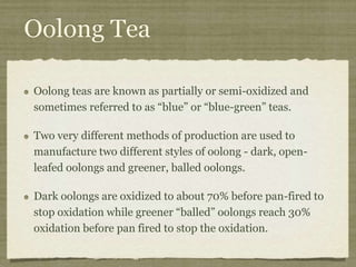Oolong Tea
Oolong teas are known as partially or semi-oxidized and
sometimes referred to as “blue” or “blue-green” teas.
Two very different methods of production are used to
manufacture two different styles of oolong - dark, open-
leafed oolongs and greener, balled oolongs.
Dark oolongs are oxidized to about 70% before pan-fired to
stop oxidation while greener “balled” oolongs reach 30%
oxidation before pan fired to stop the oxidation.
 