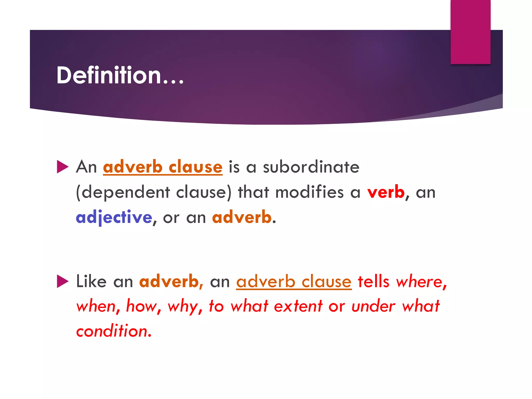 Definition…
u An adverb clause is a subordinate
(dependent clause) that modifies a verb, an
adjective, or an adverb.
u Like an adverb, an adverb clause tells where,
when, how, why, to what extent or under what
condition.
 