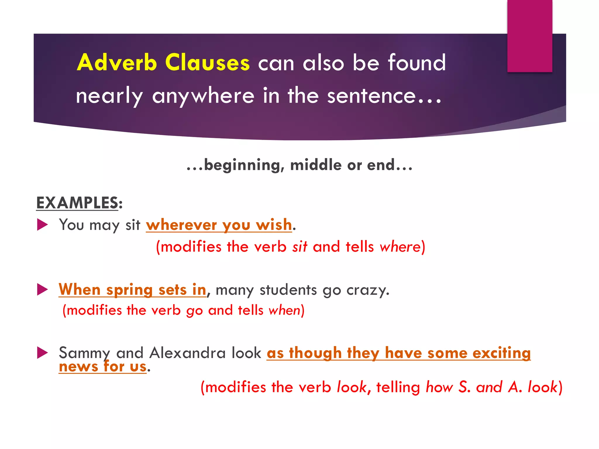 Adverb Clauses can also be found
nearly anywhere in the sentence…
…beginning, middle or end…
EXAMPLES:
u You may sit wherever you wish.
(modifies the verb sit and tells where)
u When spring sets in, many students go crazy.
(modifies the verb go and tells when)
u Sammy and Alexandra look as though they have some exciting
news for us.
(modifies the verb look, telling how S. and A. look)
 