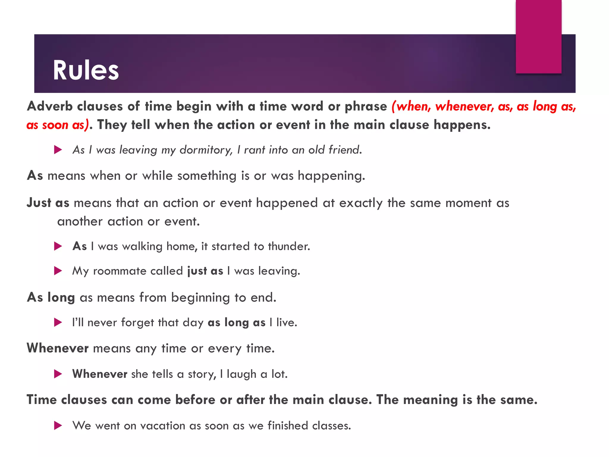 Rules
Adverb clauses of time begin with a time word or phrase (when, whenever, as, as long as,
as soon as). They tell when the action or event in the main clause happens.
u As I was leaving my dormitory, I rant into an old friend.
As means when or while something is or was happening.
Just as means that an action or event happened at exactly the same moment as
another action or event.
u As I was walking home, it started to thunder.
u My roommate called just as I was leaving.
As long as means from beginning to end.
u I’ll never forget that day as long as I live.
Whenever means any time or every time.
u Whenever she tells a story, I laugh a lot.
Time clauses can come before or after the main clause. The meaning is the same.
u We went on vacation as soon as we finished classes.
 