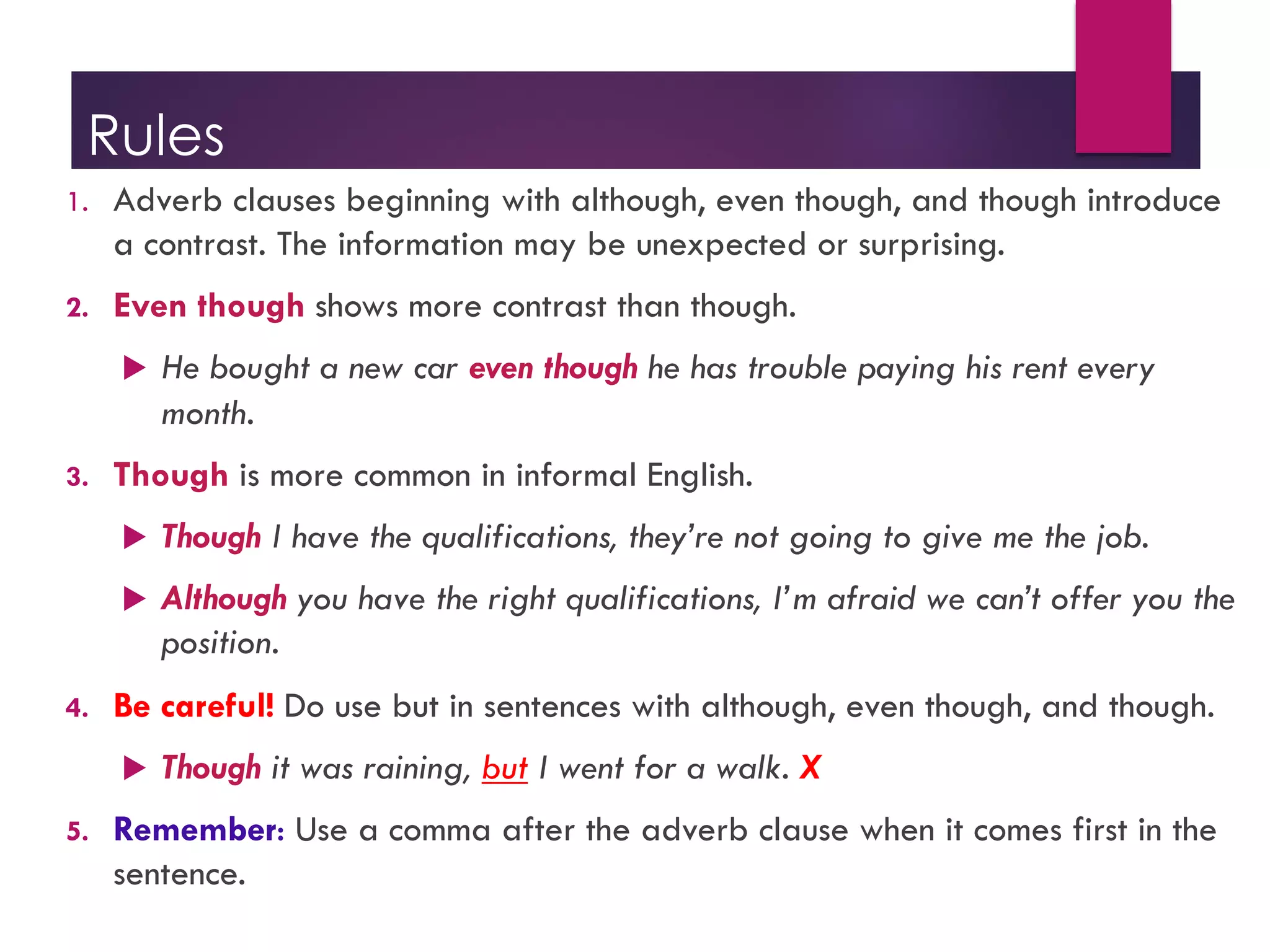 Rules
1. Adverb clauses beginning with although, even though, and though introduce
a contrast. The information may be unexpected or surprising.
2. Even though shows more contrast than though.
u He bought a new car even though he has trouble paying his rent every
month.
3. Though is more common in informal English.
u Though I have the qualifications, they’re not going to give me the job.
u Although you have the right qualifications, I’m afraid we can’t offer you the
position.
4. Be careful! Do use but in sentences with although, even though, and though.
u Though it was raining, but I went for a walk. X
5. Remember: Use a comma after the adverb clause when it comes first in the
sentence.
 