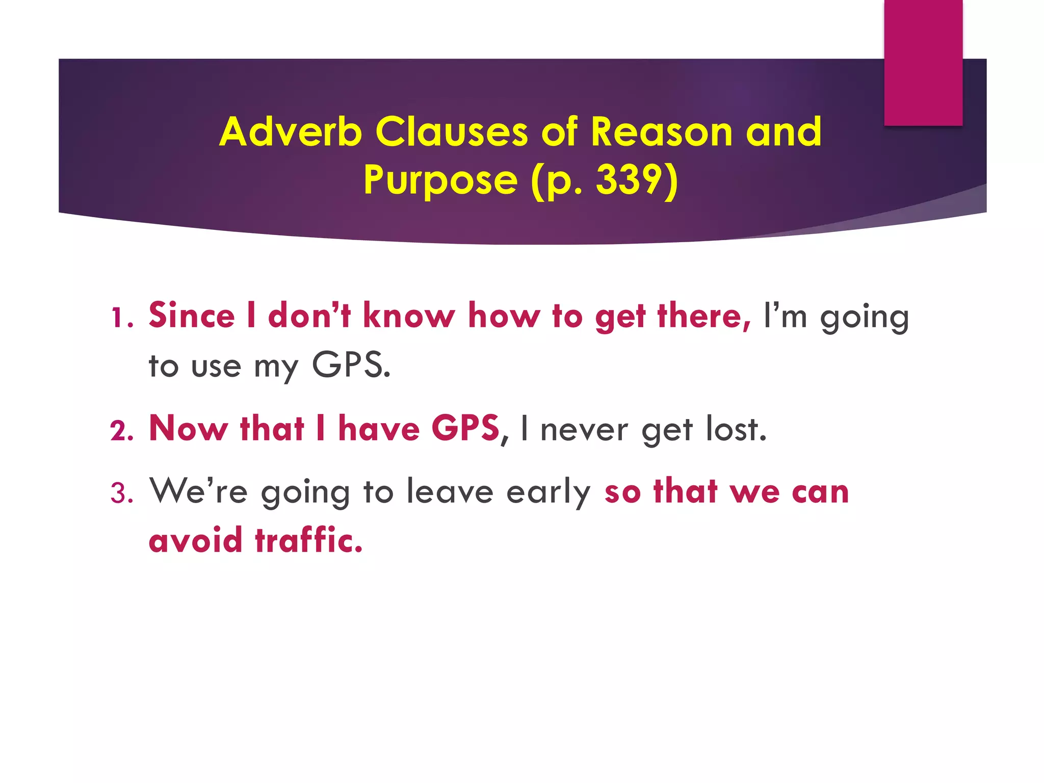 Adverb Clauses of Reason and
Purpose (p. 339)
1. Since I don’t know how to get there, I’m going
to use my GPS.
2. Now that I have GPS, I never get lost.
3. We’re going to leave early so that we can
avoid traffic.
 