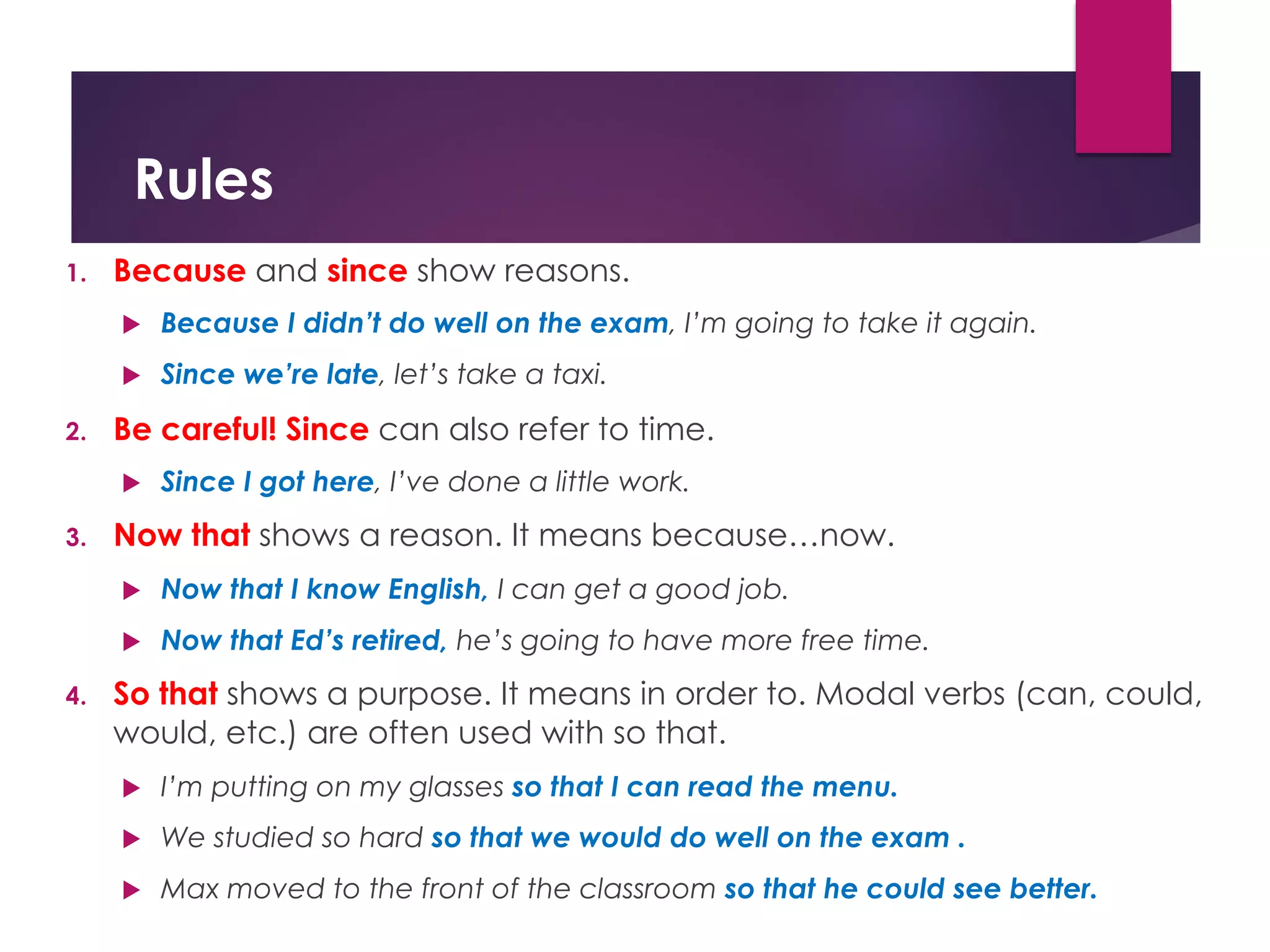 Rules
1. Because and since show reasons.
u Because I didn’t do well on the exam, I’m going to take it again.
u Since we’re late, let’s take a taxi.
2. Be careful! Since can also refer to time.
u Since I got here, I’ve done a little work.
3. Now that shows a reason. It means because…now.
u Now that I know English, I can get a good job.
u Now that Ed’s retired, he’s going to have more free time.
4. So that shows a purpose. It means in order to. Modal verbs (can, could,
would, etc.) are often used with so that.
u I’m putting on my glasses so that I can read the menu.
u We studied so hard so that we would do well on the exam .
u Max moved to the front of the classroom so that he could see better.
 