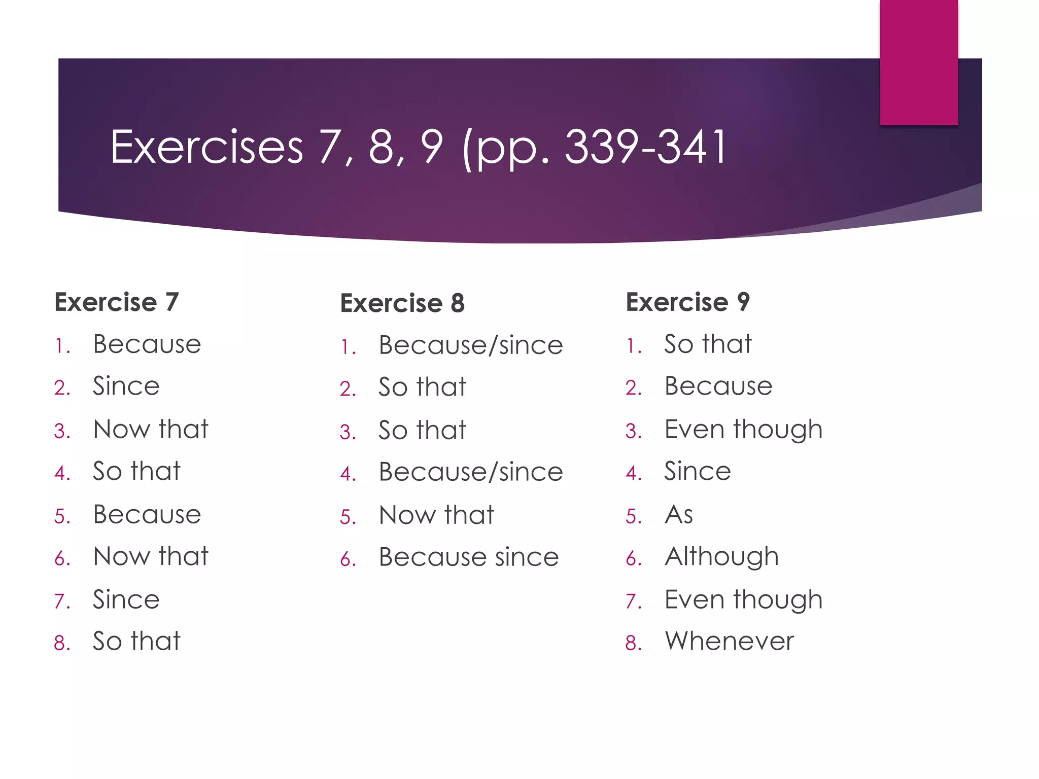 Exercises 7, 8, 9 (pp. 339-341
Exercise 7
1. Because
2. Since
3. Now that
4. So that
5. Because
6. Now that
7. Since
8. So that
Exercise 8
1. Because/since
2. So that
3. So that
4. Because/since
5. Now that
6. Because since
Exercise 9
1. So that
2. Because
3. Even though
4. Since
5. As
6. Although
7. Even though
8. Whenever
 