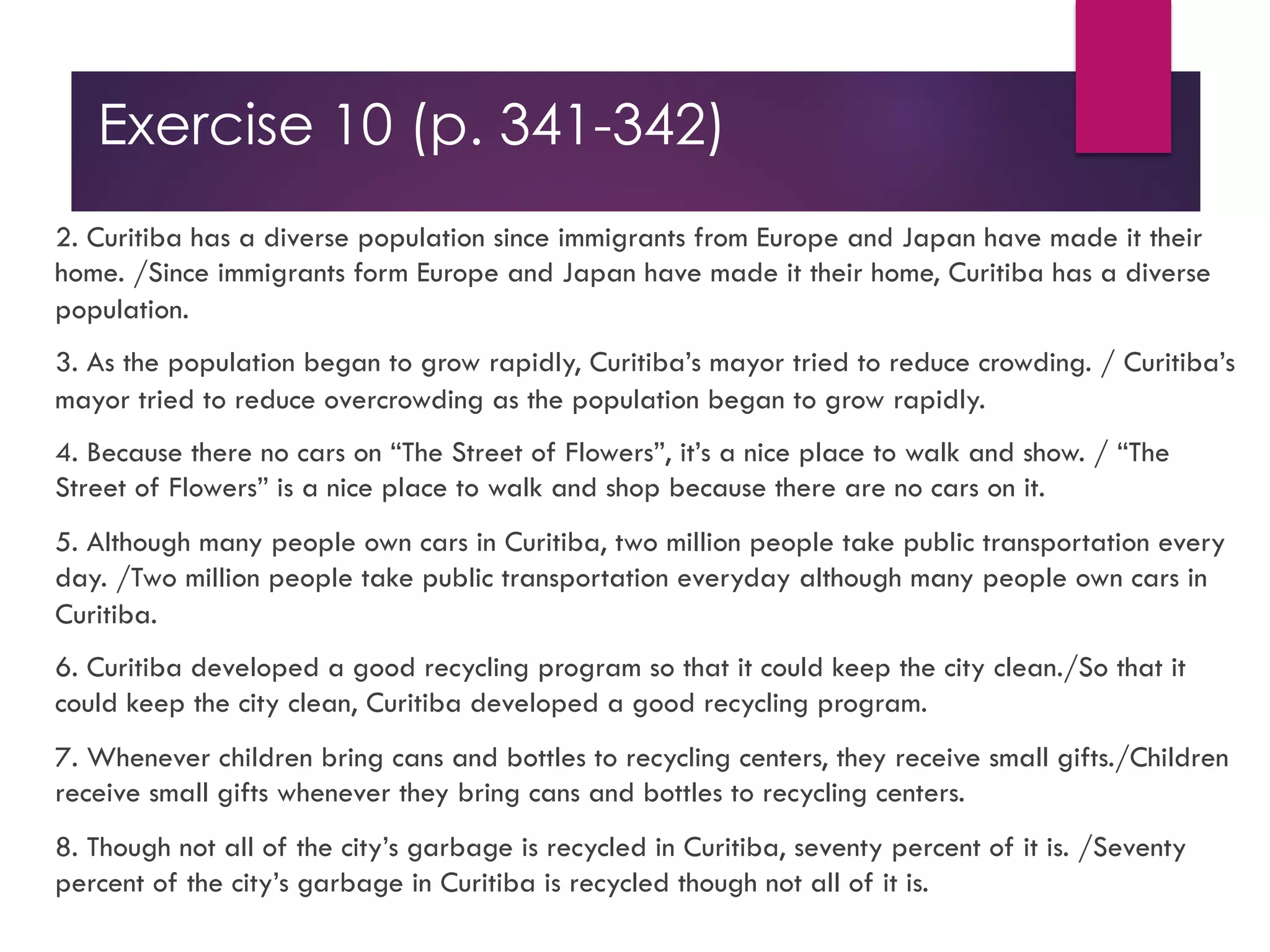 Exercise 10 (p. 341-342)
2. Curitiba has a diverse population since immigrants from Europe and Japan have made it their
home. /Since immigrants form Europe and Japan have made it their home, Curitiba has a diverse
population.
3. As the population began to grow rapidly, Curitiba’s mayor tried to reduce crowding. / Curitiba’s
mayor tried to reduce overcrowding as the population began to grow rapidly.
4. Because there no cars on “The Street of Flowers”, it’s a nice place to walk and show. / “The
Street of Flowers” is a nice place to walk and shop because there are no cars on it.
5. Although many people own cars in Curitiba, two million people take public transportation every
day. /Two million people take public transportation everyday although many people own cars in
Curitiba.
6. Curitiba developed a good recycling program so that it could keep the city clean./So that it
could keep the city clean, Curitiba developed a good recycling program.
7. Whenever children bring cans and bottles to recycling centers, they receive small gifts./Children
receive small gifts whenever they bring cans and bottles to recycling centers.
8. Though not all of the city’s garbage is recycled in Curitiba, seventy percent of it is. /Seventy
percent of the city’s garbage in Curitiba is recycled though not all of it is.
 