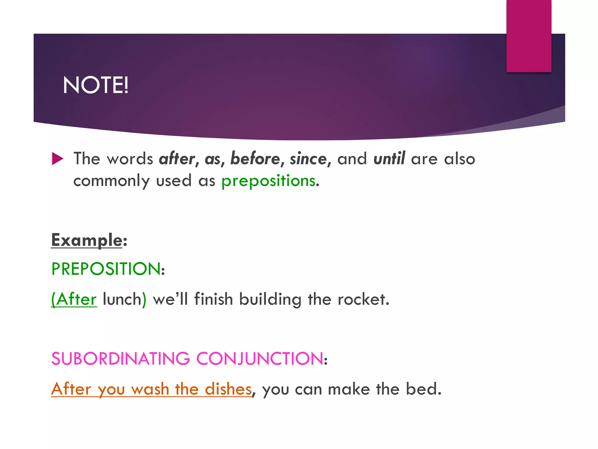 NOTE!
u The words after, as, before, since, and until are also
commonly used as prepositions.
Example:
PREPOSITION:
(After lunch) we’ll finish building the rocket.
SUBORDINATING CONJUNCTION:
After you wash the dishes, you can make the bed.
 