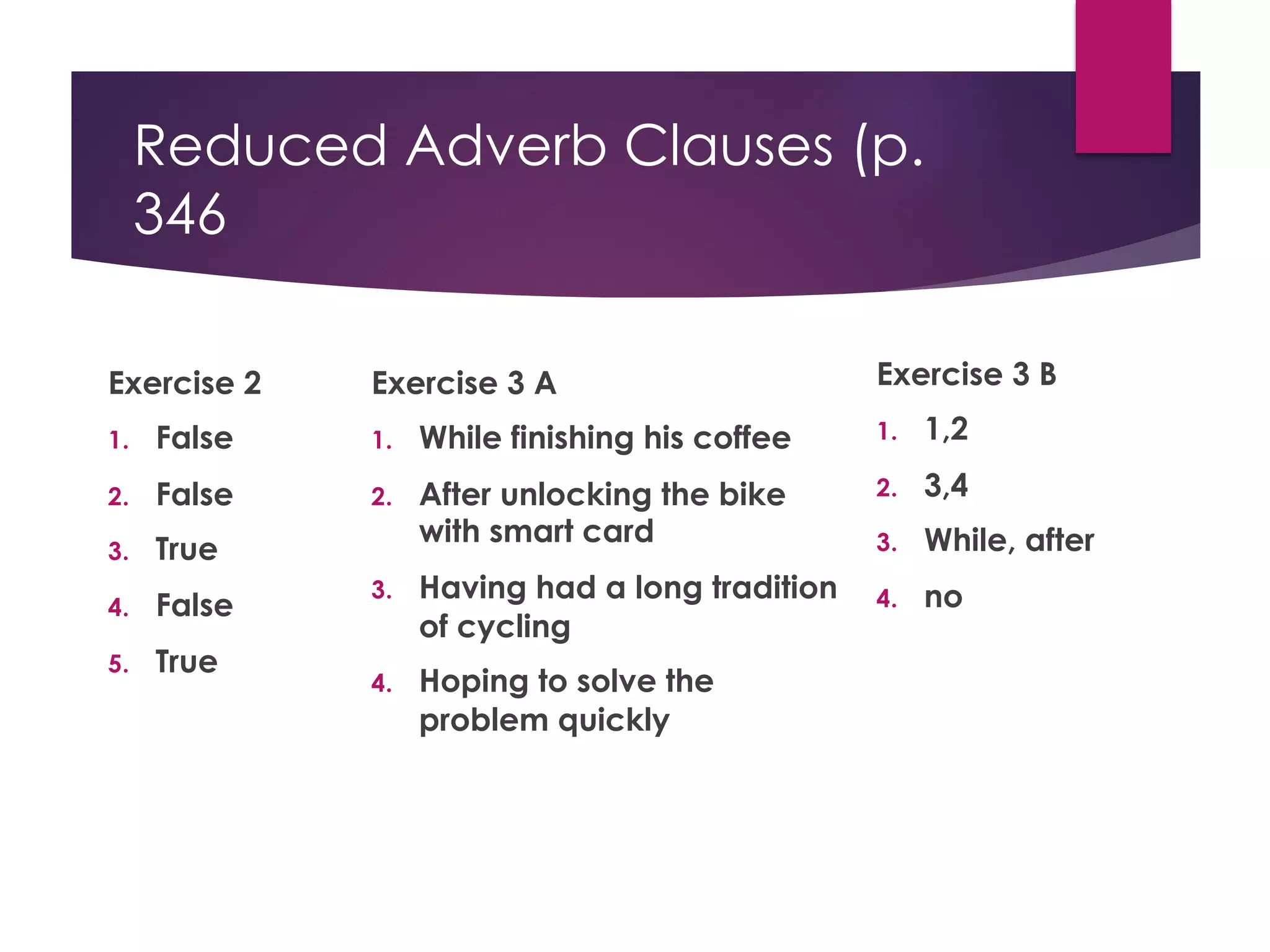 Reduced Adverb Clauses (p.
346
Exercise 2
1. False
2. False
3. True
4. False
5. True
Exercise 3 A
1. While finishing his coffee
2. After unlocking the bike
with smart card
3. Having had a long tradition
of cycling
4. Hoping to solve the
problem quickly
Exercise 3 B
1. 1,2
2. 3,4
3. While, after
4. no
 