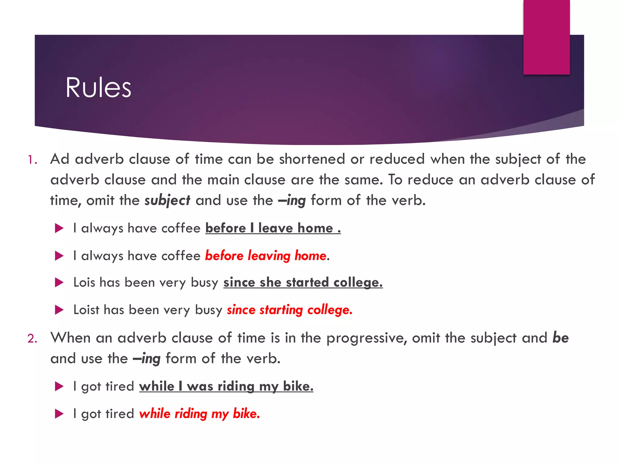 Rules
1. Ad adverb clause of time can be shortened or reduced when the subject of the
adverb clause and the main clause are the same. To reduce an adverb clause of
time, omit the subject and use the –ing form of the verb.
u I always have coffee before I leave home .
u I always have coffee before leaving home.
u Lois has been very busy since she started college.
u Loist has been very busy since starting college.
2. When an adverb clause of time is in the progressive, omit the subject and be
and use the –ing form of the verb.
u I got tired while I was riding my bike.
u I got tired while riding my bike.
 