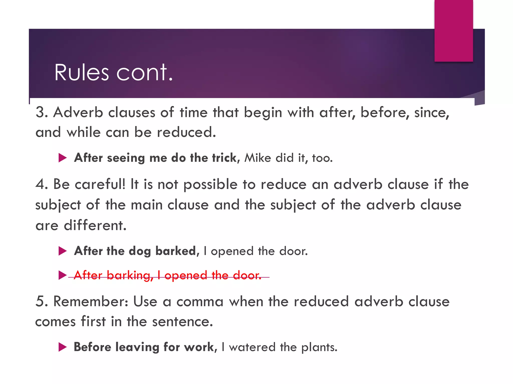 Rules cont.
3. Adverb clauses of time that begin with after, before, since,
and while can be reduced.
u After seeing me do the trick, Mike did it, too.
4. Be careful! It is not possible to reduce an adverb clause if the
subject of the main clause and the subject of the adverb clause
are different.
u After the dog barked, I opened the door.
u After barking, I opened the door.
5. Remember: Use a comma when the reduced adverb clause
comes first in the sentence.
u Before leaving for work, I watered the plants.
 