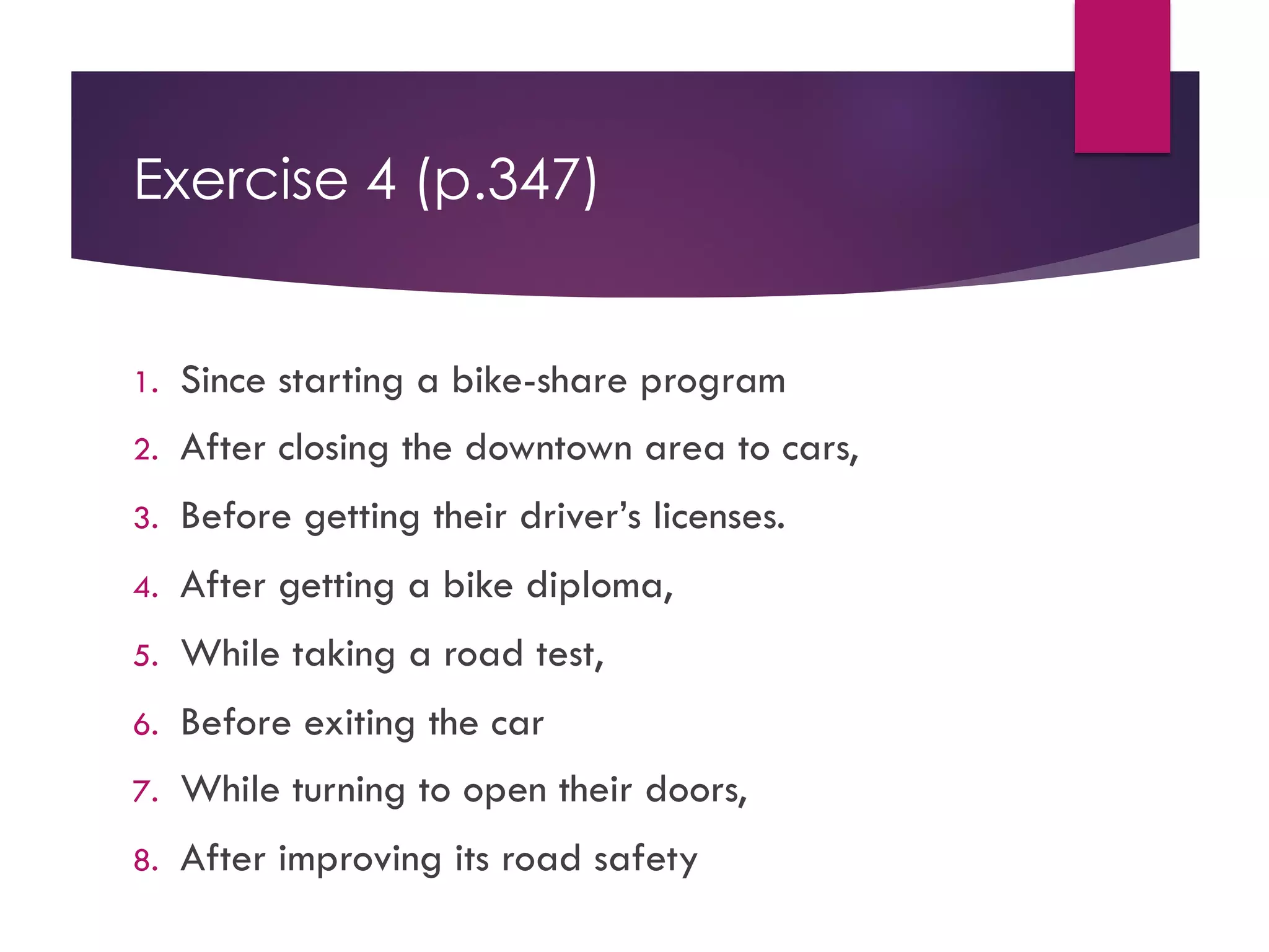 Exercise 4 (p.347)
1. Since starting a bike-share program
2. After closing the downtown area to cars,
3. Before getting their driver’s licenses.
4. After getting a bike diploma,
5. While taking a road test,
6. Before exiting the car
7. While turning to open their doors,
8. After improving its road safety
 