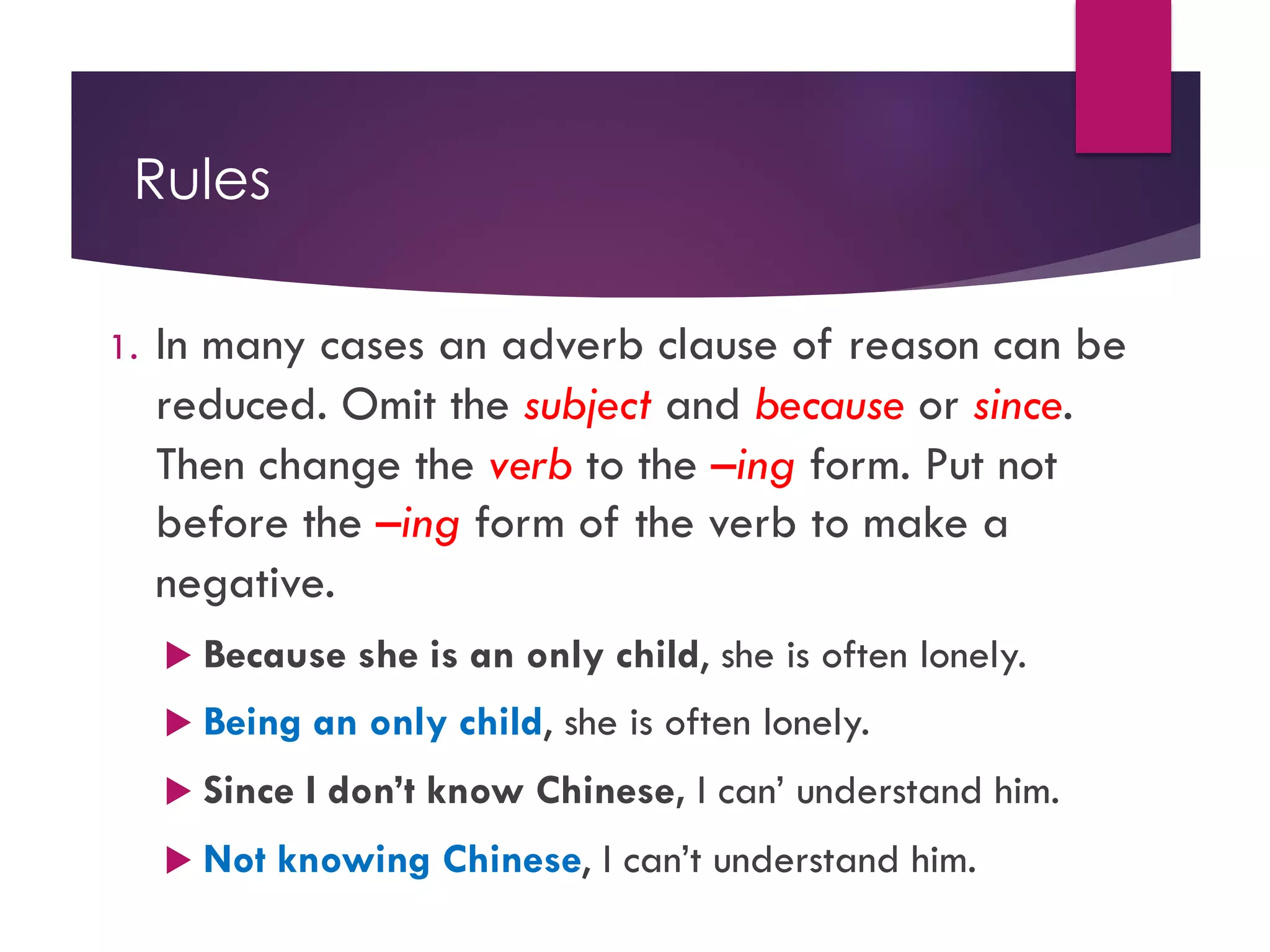Rules
1. In many cases an adverb clause of reason can be
reduced. Omit the subject and because or since.
Then change the verb to the –ing form. Put not
before the –ing form of the verb to make a
negative.
u Because she is an only child, she is often lonely.
u Being an only child, she is often lonely.
u Since I don’t know Chinese, I can’ understand him.
u Not knowing Chinese, I can’t understand him.
 