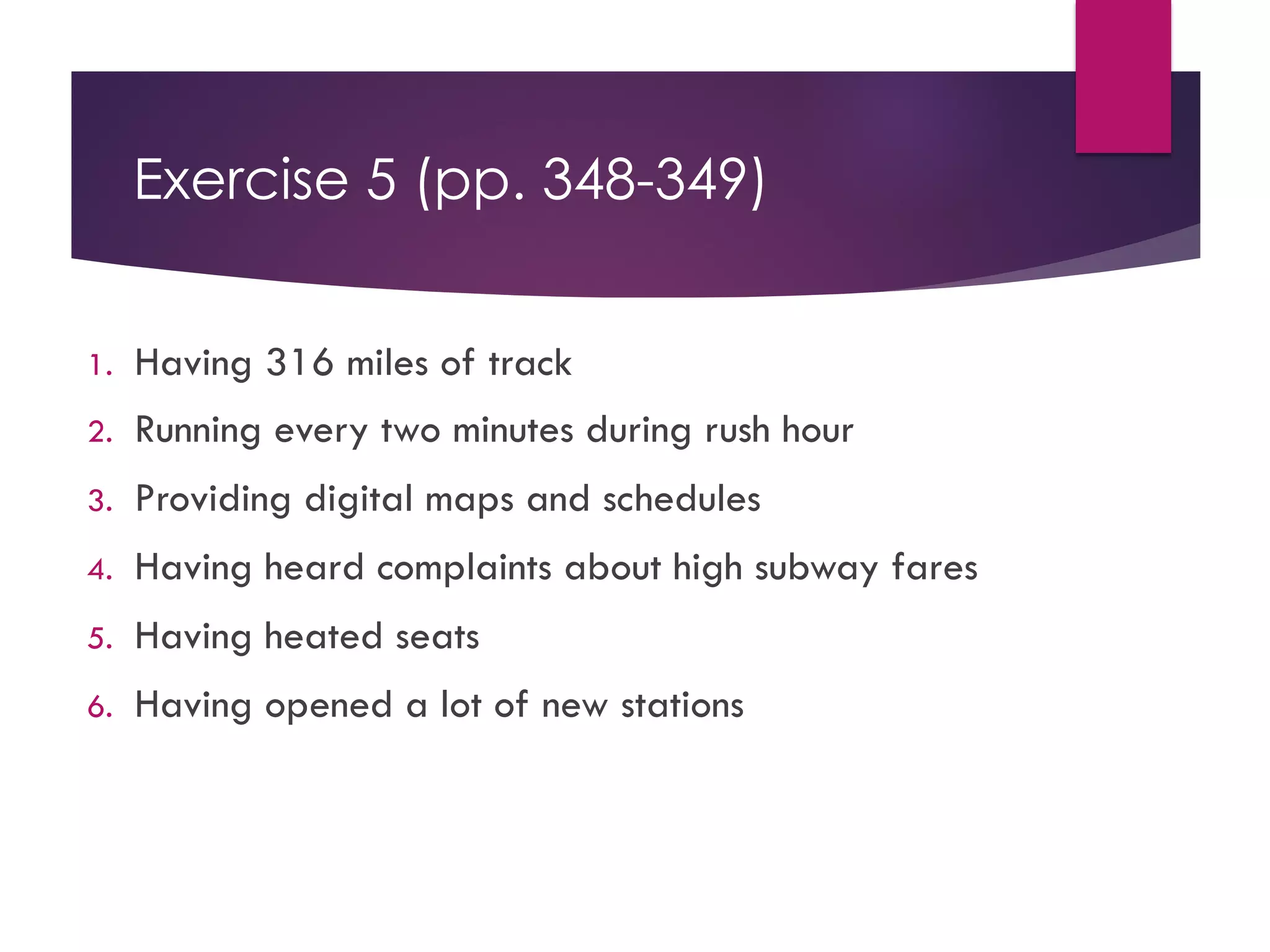 Exercise 5 (pp. 348-349)
1. Having 316 miles of track
2. Running every two minutes during rush hour
3. Providing digital maps and schedules
4. Having heard complaints about high subway fares
5. Having heated seats
6. Having opened a lot of new stations
 