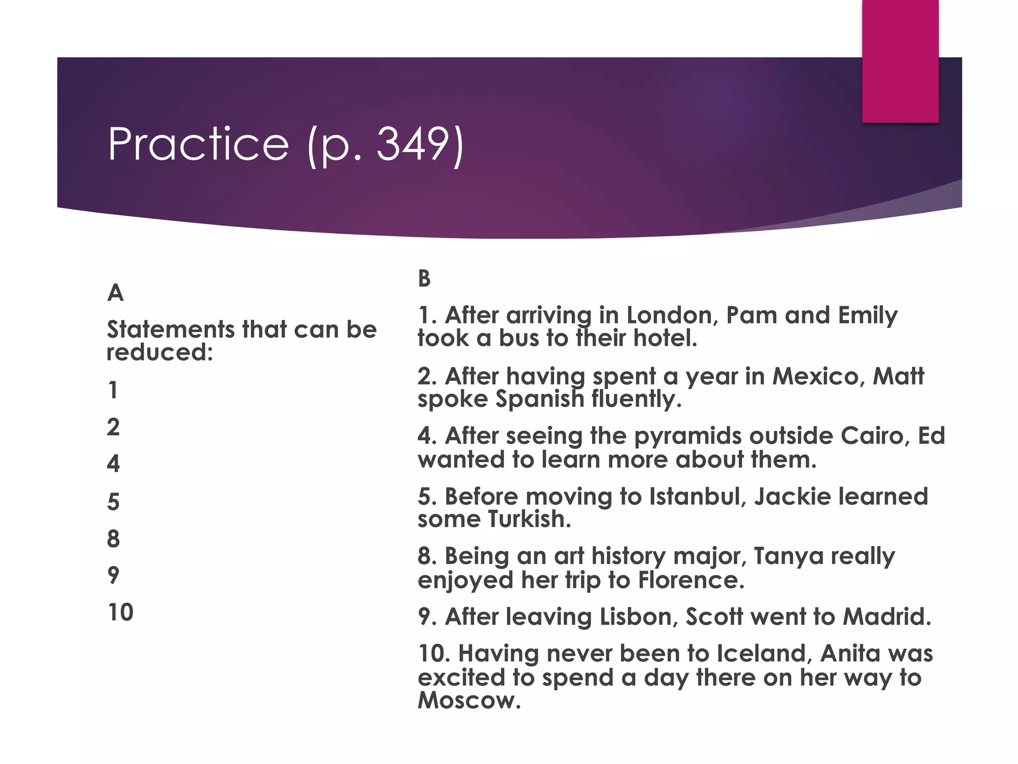Practice (p. 349)
A
Statements that can be
reduced:
1
2
4
5
8
9
10
B
1. After arriving in London, Pam and Emily
took a bus to their hotel.
2. After having spent a year in Mexico, Matt
spoke Spanish fluently.
4. After seeing the pyramids outside Cairo, Ed
wanted to learn more about them.
5. Before moving to Istanbul, Jackie learned
some Turkish.
8. Being an art history major, Tanya really
enjoyed her trip to Florence.
9. After leaving Lisbon, Scott went to Madrid.
10. Having never been to Iceland, Anita was
excited to spend a day there on her way to
Moscow.
 