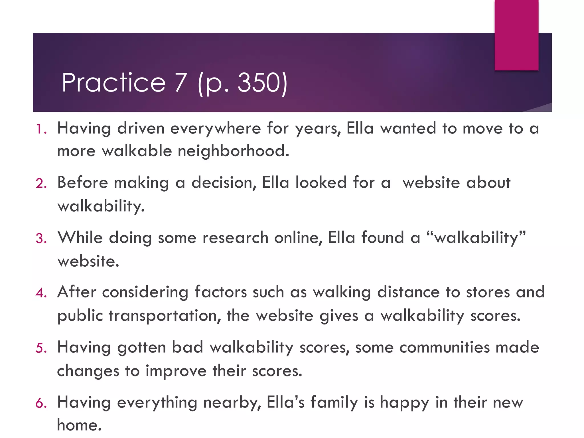 Practice 7 (p. 350)
1. Having driven everywhere for years, Ella wanted to move to a
more walkable neighborhood.
2. Before making a decision, Ella looked for a website about
walkability.
3. While doing some research online, Ella found a “walkability”
website.
4. After considering factors such as walking distance to stores and
public transportation, the website gives a walkability scores.
5. Having gotten bad walkability scores, some communities made
changes to improve their scores.
6. Having everything nearby, Ella’s family is happy in their new
home.
 