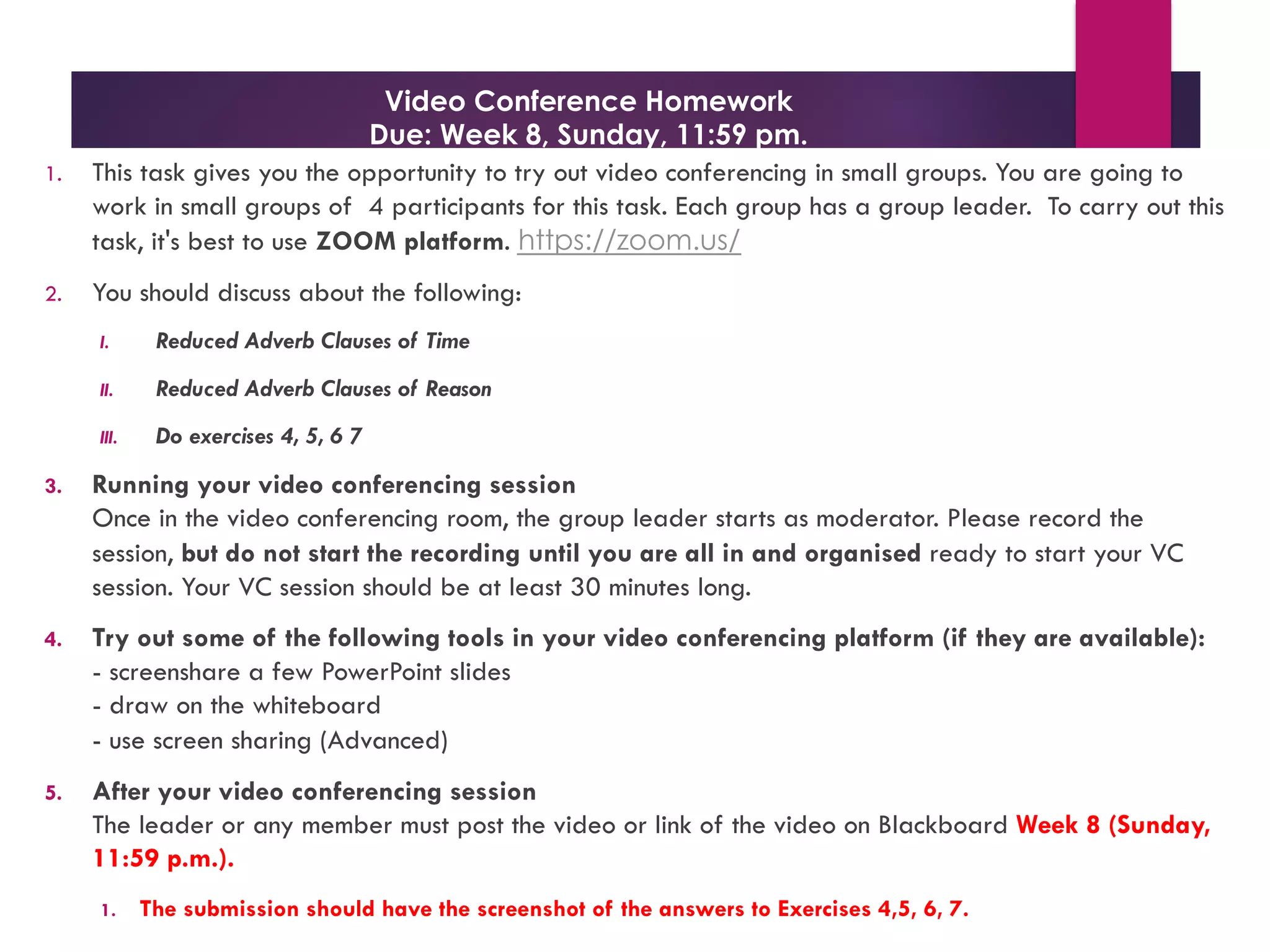 Video Conference Homework
Due: Week 8, Sunday, 11:59 pm.
1. This task gives you the opportunity to try out video conferencing in small groups. You are going to
work in small groups of 4 participants for this task. Each group has a group leader. To carry out this
task, it's best to use ZOOM platform. https://zoom.us/
2. You should discuss about the following:
I. Reduced Adverb Clauses of Time
II. Reduced Adverb Clauses of Reason
III. Do exercises 4, 5, 6 7
3. Running your video conferencing session
Once in the video conferencing room, the group leader starts as moderator. Please record the
session, but do not start the recording until you are all in and organised ready to start your VC
session. Your VC session should be at least 30 minutes long.
4. Try out some of the following tools in your video conferencing platform (if they are available):
- screenshare a few PowerPoint slides
- draw on the whiteboard
- use screen sharing (Advanced)
5. After your video conferencing session
The leader or any member must post the video or link of the video on Blackboard Week 8 (Sunday,
11:59 p.m.).
1. The submission should have the screenshot of the answers to Exercises 4,5, 6, 7.
 