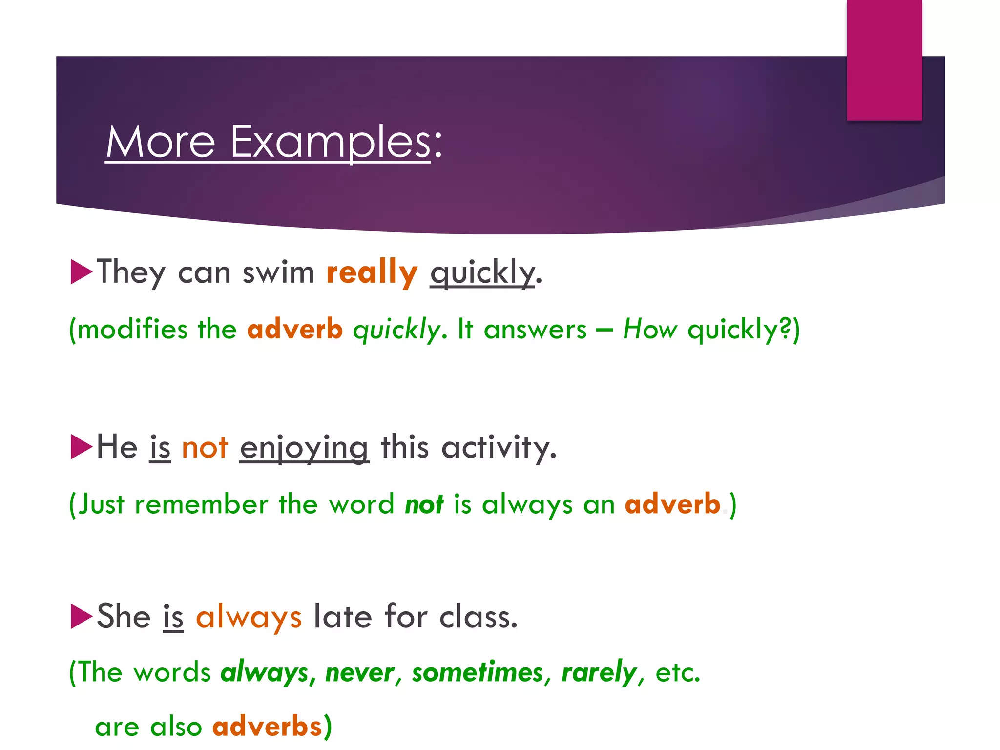 More Examples:
uThey can swim really quickly.
(modifies the adverb quickly. It answers – How quickly?)
uHe is not enjoying this activity.
(Just remember the word not is always an adverb.)
uShe is always late for class.
(The words always, never, sometimes, rarely, etc.
are also adverbs)
 