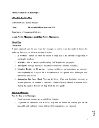 1
Page1
Islamia University of Bahawalpur
ENGLISH LANGUAGE
Instructor Name: Saniah Saleem
Class: BBA (HONS) First Semester 2018
Department of Management Sciences
Good News Messages and Bad News Messages
Direct Plan
Direct Plan
A direct approach can be used when the messages is routine, when the reader is known for
preferring directness, or when the message is urgent.
1. A Routine: matter on which the reader is likely not to be seriously disappointed or
emotionally involved.
2. A Reader: who is known to prefer reading Bad News in first paragraph?
3. An Urgent: message that should be called to the reader’s attention forcefully.
4. Negative Replies to Requests: Honesty, tactfulness, and precautions are necessary
when responding to a request for a recommendation for a person about whom you have
unfavorable information.
5. Announcing Bad News About Prices or Services: When your firm finds it necessary to
increase prices or cut services to customers, a buffer Opening followed by reasons before
starting the negative decision will help break the news gently.
Bad news Messages
Plan for Bad news Messages
1. Every bad-news massage has an underlying objective,
2. To present the unpleasant facts in such a way that the reader will consider you fair and
reasonable and preferably remain a friend of the organization you represent.
 