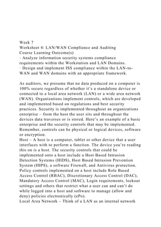 Week 7
Worksheet 4: LAN/WAN Compliance and Auditing
Course Learning Outcome(s)
· Analyze information security systems compliance
requirements within the Workstation and LAN Domains.
· Design and implement ISS compliance within the LAN-to-
WAN and WAN domains with an appropriate framework.
As auditors, we presume that no data produced on a computer is
100% secure regardless of whether it’s a standalone device or
connected to a local area network (LAN) or a wide area network
(WAN). Organizations implement controls, which are developed
and implemented based on regulations and best security
practices. Security is implemented throughout an organizations
enterprise – from the host the user sits and throughout the
devices data traverses or is stored. Here’s an example of a basic
enterprise and the security controls that may be implemented.
Remember, controls can be physical or logical devices, software
or encryption.
Host – A host is a computer, tablet or other device that a user
interfaces with to perform a function. The device you’re reading
this on is a host. The security controls that could be
implemented onto a host include a Host Based Intrusion
Detection Systems (HIDS), Host Based Intrusion Prevention
System (HIPS), a software Firewall, and Antivirus protection.
Policy controls implemented on a host include Role Based
Access Control (RBAC), Discretionary Access Control (DAC),
Mandatory Access Control (MAC), Login requirements, lockout
settings and others that restrict what a user can and can’t do
while logged into a host and software to manage (allow and
deny) policies electronically (ePo).
Local Area Network – Think of a LAN as an internal network
 