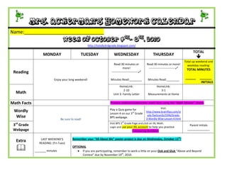 Mrs. Ackerman’s Homework Calendar
Name:_______________________________
                                 Week of October 4th- 8th, 2010
                                                      http://totally3rdgrade.blogspot.com/

                                                                                                                                             TOTAL
                  MONDAY                      TUESDAY                     WEDNESDAY                         THURSDAY
                                                                                                                                                
                                                                                                                                       Total up weekend and
                                                                          Read 30 minutes or           Read 30 minutes or more!          weekday reading:
                                                                                   more!                ---------------------------    TOTAL MINUTES
 Reading                                                                ---------------------------

                           Enjoy your long weekend!                    Minutes Read:________            Minutes Read:________
                                                                                                                                       ______    _______
                                                                                                                                                  INITIALS
                                                                              HomeLink:                      HomeLink:
                                                                                  2-10                          3-1
  Math                                                                   Unit 3: Family Letter          Measurements at Home

Math Facts                                                            Practice addition/subtraction math facts using the “Math Minute” sheets
                                                                                                                   Visit:
 Wordly                                                               Play a Quia game for
                                                                                                       http://www.brainflips.com/st
                                                                      Lesson 4 on our 3rd Grade
                                                                                                        udy-flashcards/3346/Grade-
  Wise                                                                BPS webpage.                     3-Wordly-Wise-Lesson-4.html
                               Be sure to read!
                                                                                 rd
  rd                                                                  Visit BPS 3 Grade Page and click on IXL Math.
 3 Grade                                                              Login and use your IXL account to help you practice
                                                                                                                                          Parent Initials
 Webpage                                                                                                                                 ______________
                                                                                           Comparing Numbers

                 LAST WEEKEND’S         Remember your “All About Me” poster project is due on Wednesday, October 13th!
  Extra         READING: (Fri-Tues)

            _______ minutes
                                        OPTIONAL
                                            If you are participating, remember to work a little on your Ook and Gluk “Above and Beyond
                                              Contest” due by November 19th, 2010.
 