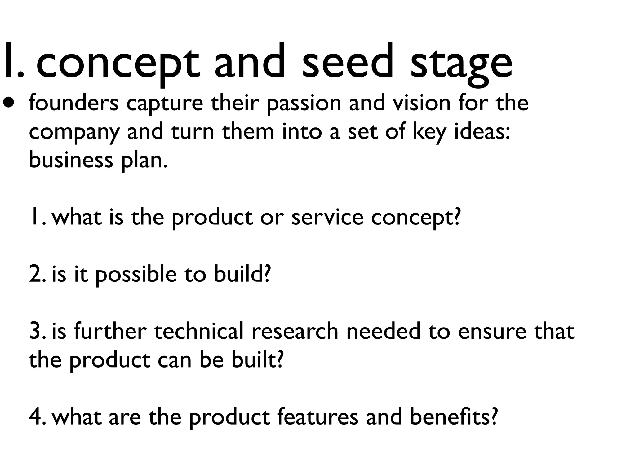 I. concept and seed stage
• founders capture their passion and vision for the
  company and turn them into a set of key ideas:
  business plan.

  1. what is the product or service concept?

  2. is it possible to build?

  3. is further technical research needed to ensure that
  the product can be built?

  4. what are the product features and beneﬁts?
 