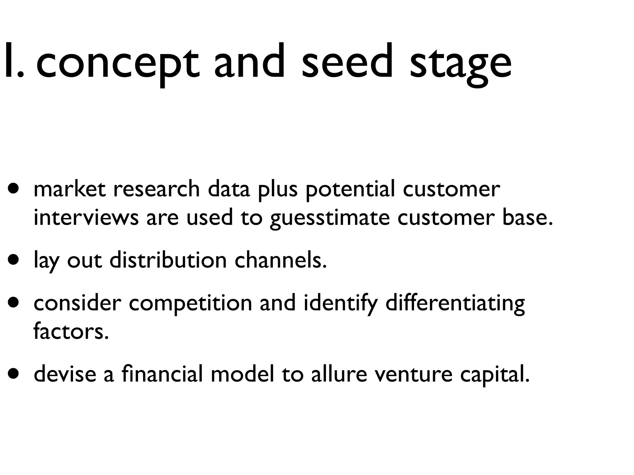 I. concept and seed stage

• market research data plus potential customer
  interviews are used to guesstimate customer base.
• lay out distribution channels.
• consider competition and identify differentiating
  factors.
• devise a ﬁnancial model to allure venture capital.
 