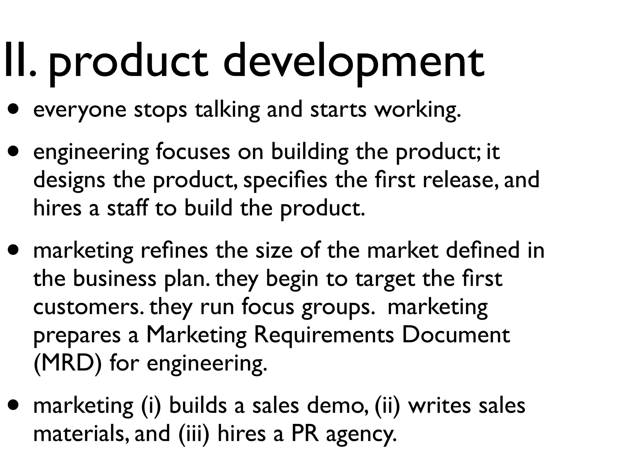 II. product development
• everyone stops talking and starts working.
• engineering focuses on building the product; it
  designs the product, speciﬁes the ﬁrst release, and
  hires a staff to build the product.
• marketing reﬁnes the size of the market deﬁned in
  the business plan. they begin to target the ﬁrst
  customers. they run focus groups. marketing
  prepares a Marketing Requirements Document
  (MRD) for engineering.
• marketing (i) builds a sales demo, (ii) writes sales
  materials, and (iii) hires a PR agency.
 