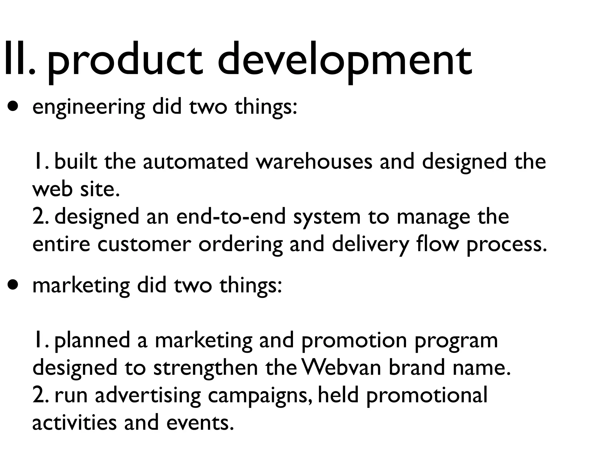II. product development
• engineering did two things:
  1. built the automated warehouses and designed the
  web site.
  2. designed an end-to-end system to manage the
  entire customer ordering and delivery ﬂow process.
• marketing did two things:
  1. planned a marketing and promotion program
  designed to strengthen the Webvan brand name.
  2. run advertising campaigns, held promotional
  activities and events.
 