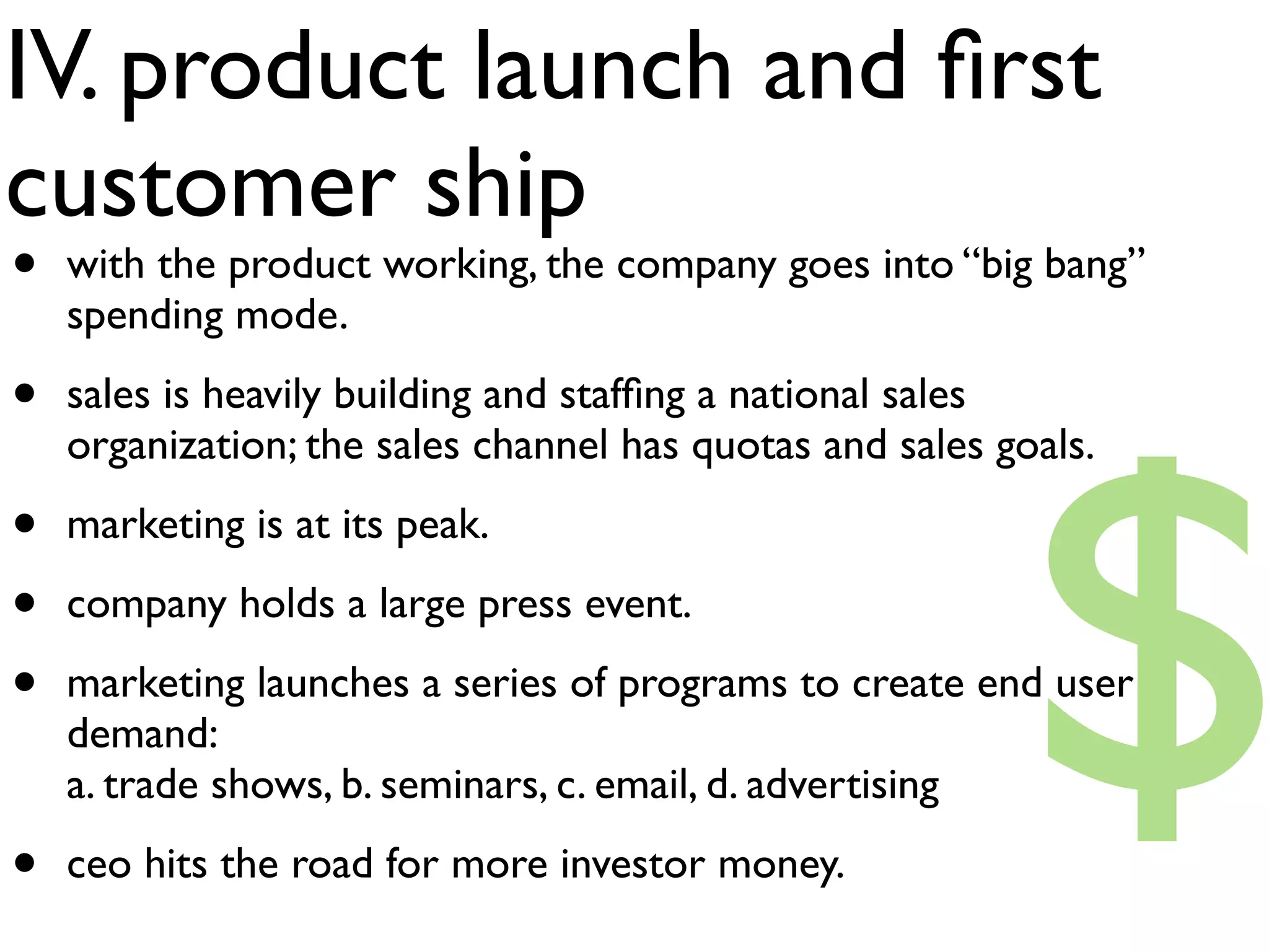 IV. product launch and ﬁrst
customer ship
•   with the product working, the company goes into “big bang”
    spending mode.




                                                          $
•   sales is heavily building and stafﬁng a national sales
    organization; the sales channel has quotas and sales goals.

•   marketing is at its peak.

•   company holds a large press event.

•   marketing launches a series of programs to create end user
    demand:
    a. trade shows, b. seminars, c. email, d. advertising

•   ceo hits the road for more investor money.
 