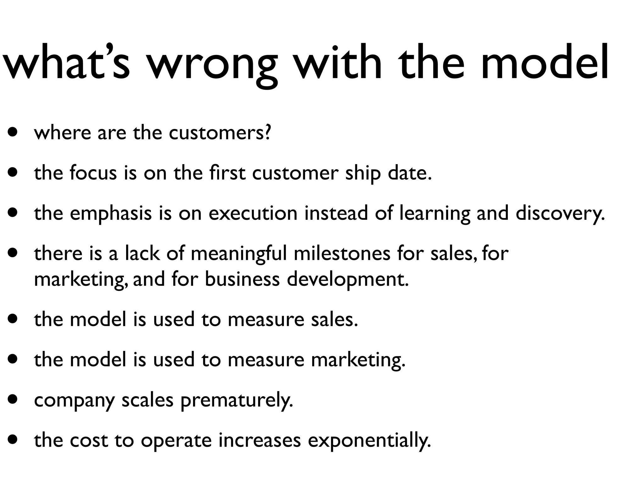 what’s wrong with the model
•   where are the customers?

•   the focus is on the ﬁrst customer ship date.

•   the emphasis is on execution instead of learning and discovery.

•   there is a lack of meaningful milestones for sales, for
    marketing, and for business development.

•   the model is used to measure sales.

•   the model is used to measure marketing.

•   company scales prematurely.

•   the cost to operate increases exponentially.
 
