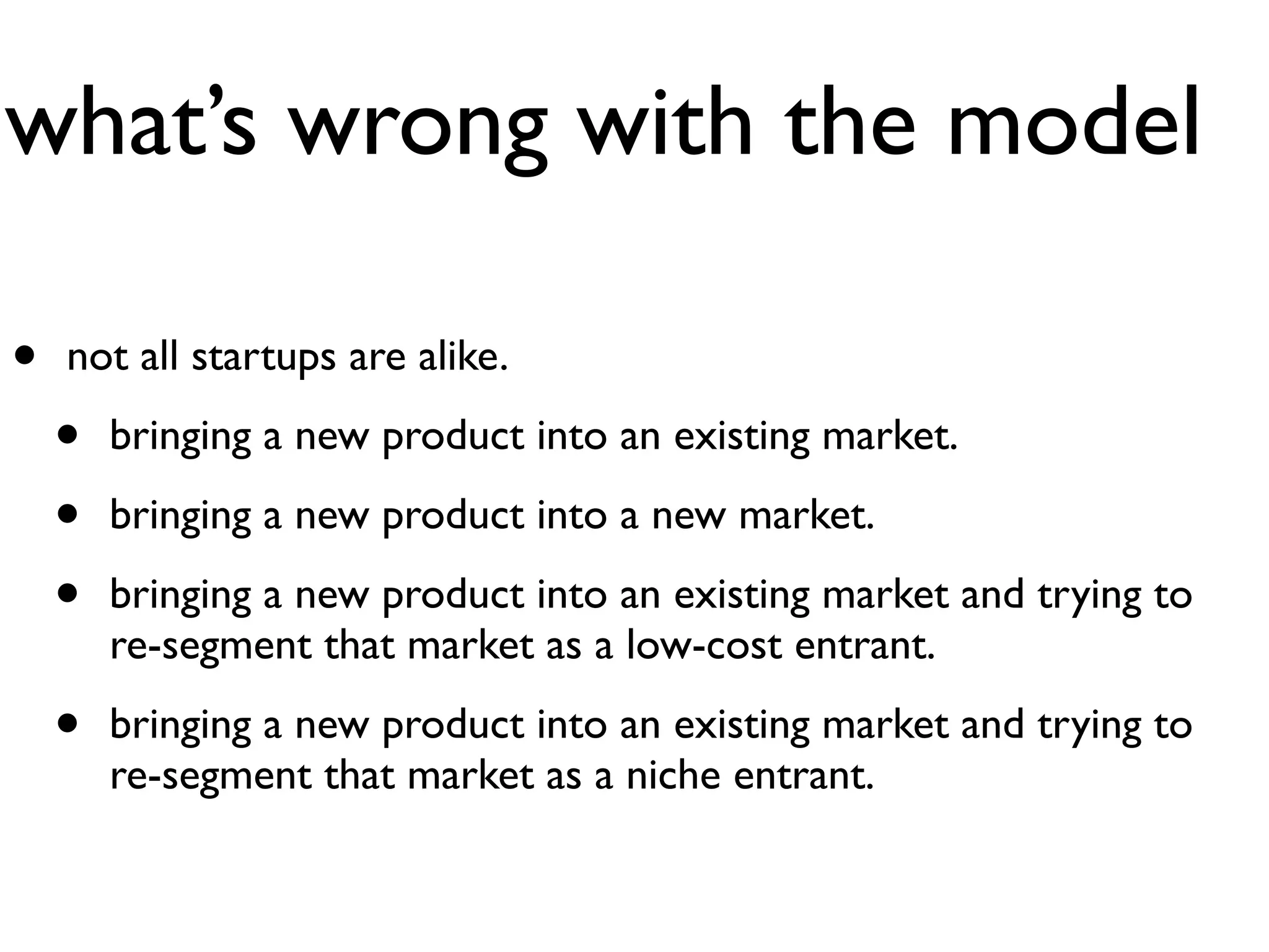 what’s wrong with the model

•   not all startups are alike.

    •   bringing a new product into an existing market.

    •   bringing a new product into a new market.

    •   bringing a new product into an existing market and trying to
        re-segment that market as a low-cost entrant.

    •   bringing a new product into an existing market and trying to
        re-segment that market as a niche entrant.
 