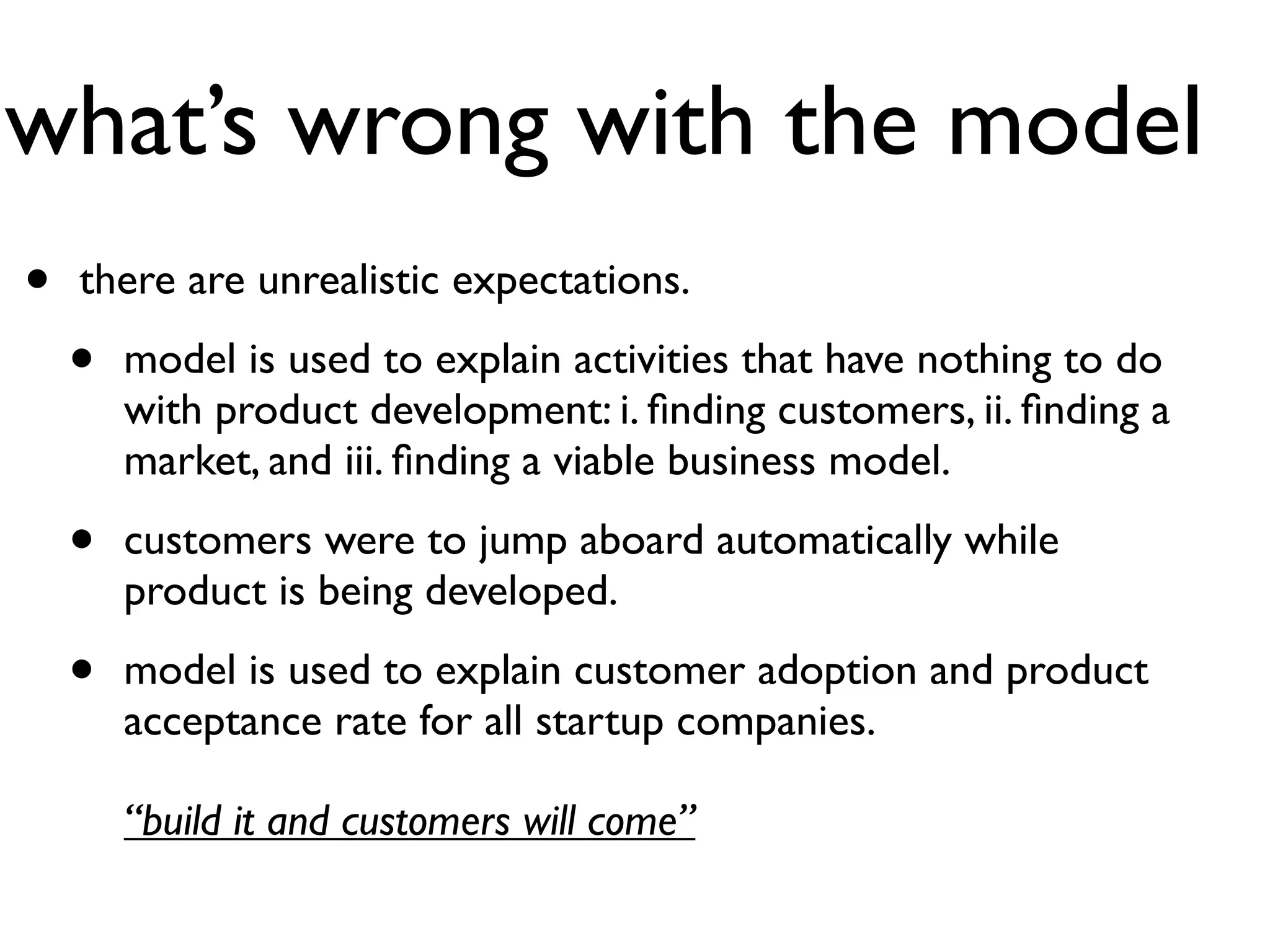 what’s wrong with the model
•   there are unrealistic expectations.

    •   model is used to explain activities that have nothing to do
        with product development: i. ﬁnding customers, ii. ﬁnding a
        market, and iii. ﬁnding a viable business model.

    •   customers were to jump aboard automatically while
        product is being developed.

    •   model is used to explain customer adoption and product
        acceptance rate for all startup companies.

        “build it and customers will come”
 