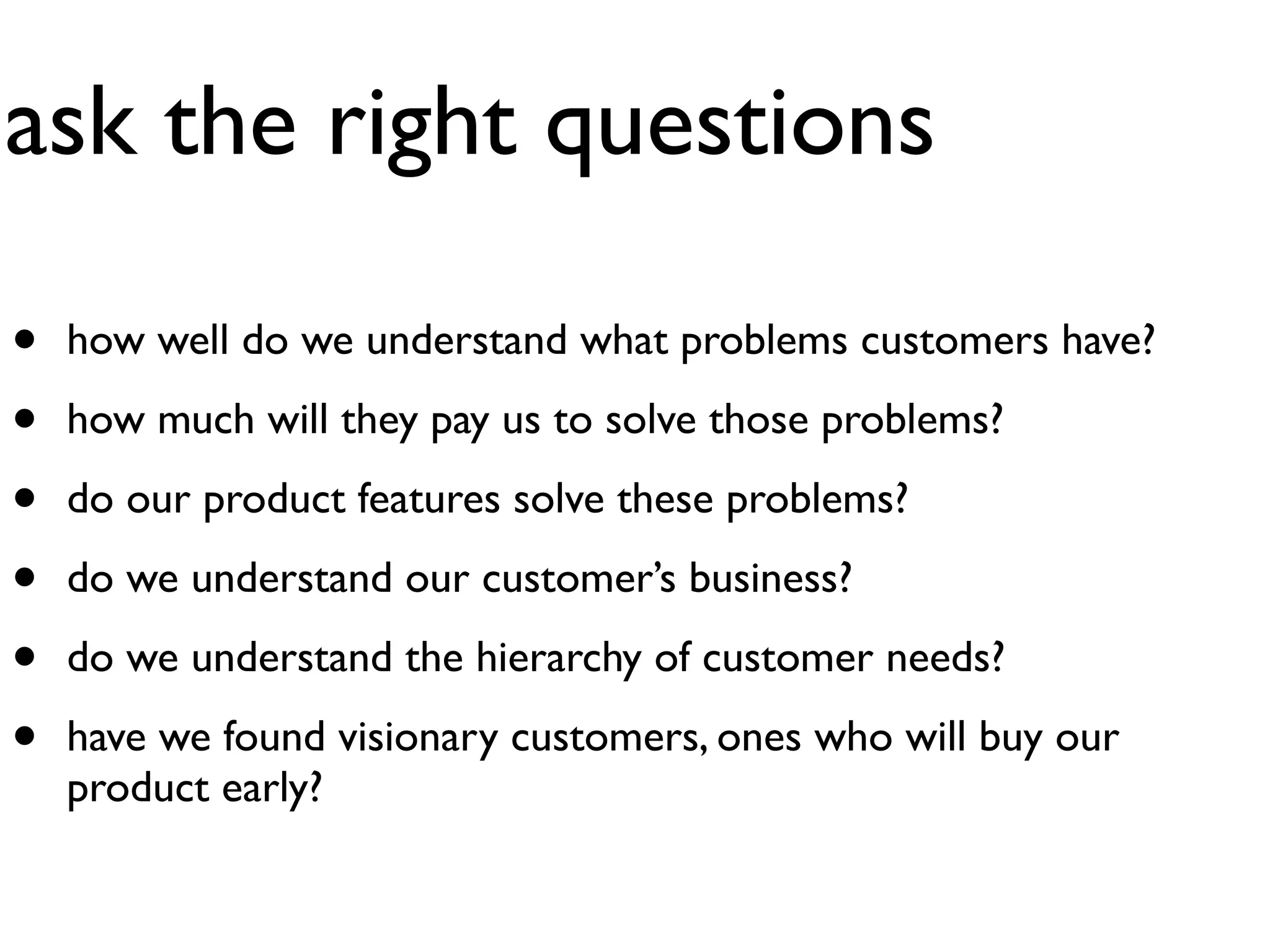 ask the right questions

•   how well do we understand what problems customers have?

•   how much will they pay us to solve those problems?

•   do our product features solve these problems?

•   do we understand our customer’s business?

•   do we understand the hierarchy of customer needs?

•   have we found visionary customers, ones who will buy our
    product early?
 