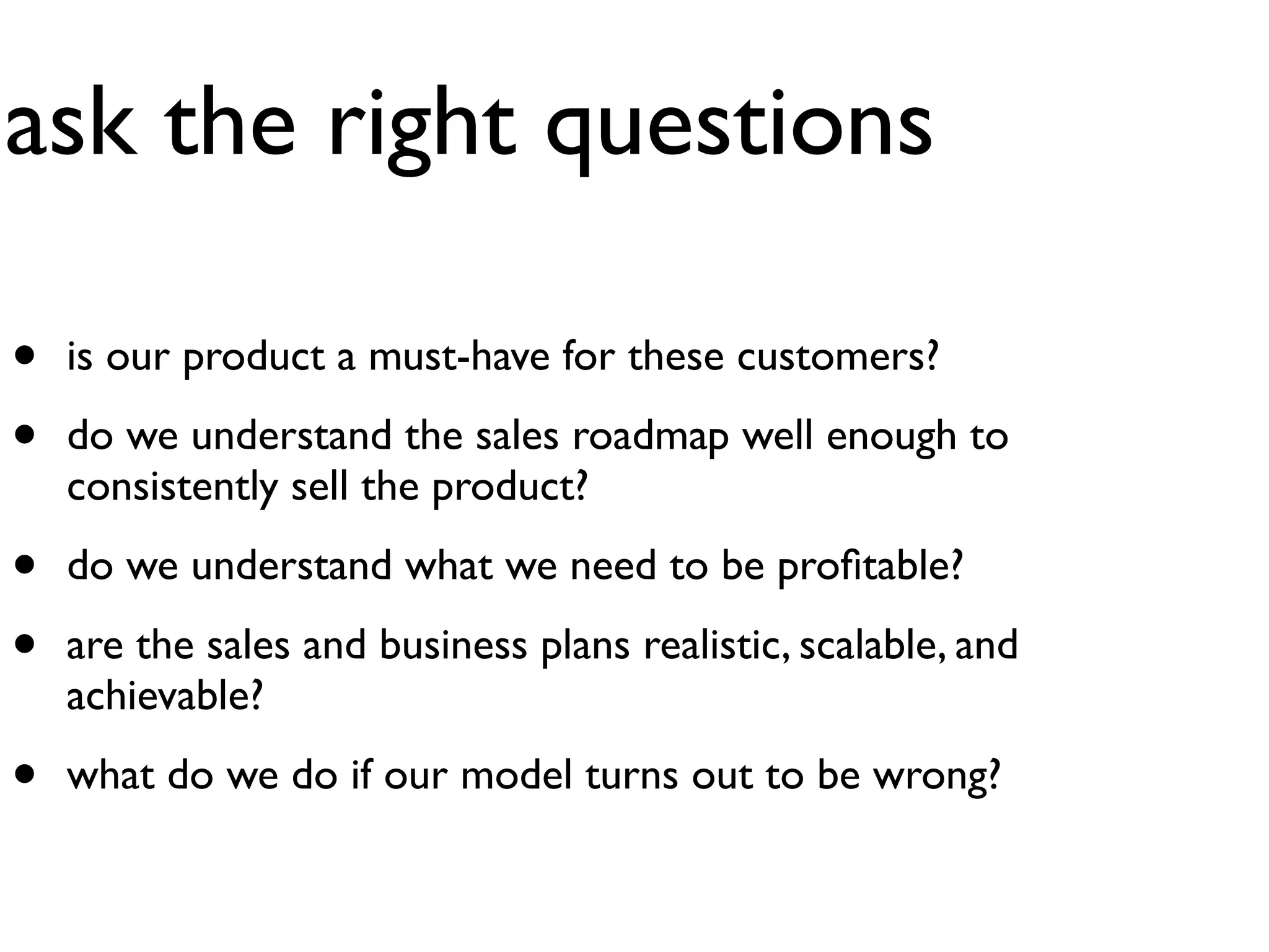 ask the right questions

•   is our product a must-have for these customers?

•   do we understand the sales roadmap well enough to
    consistently sell the product?

•   do we understand what we need to be proﬁtable?

•   are the sales and business plans realistic, scalable, and
    achievable?

•   what do we do if our model turns out to be wrong?
 