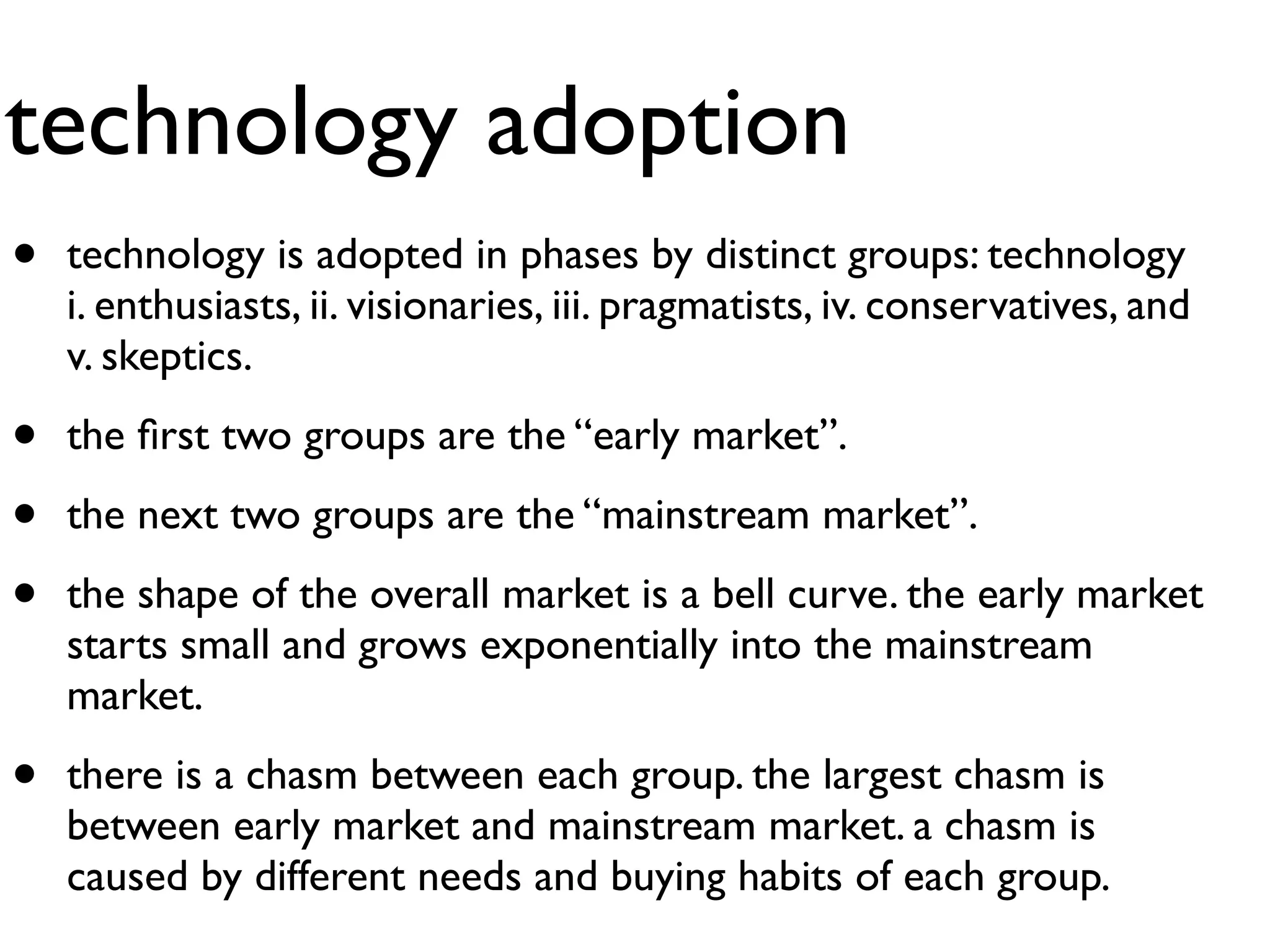 technology adoption
•   technology is adopted in phases by distinct groups: technology
    i. enthusiasts, ii. visionaries, iii. pragmatists, iv. conservatives, and
    v. skeptics.

•   the ﬁrst two groups are the “early market”.

•   the next two groups are the “mainstream market”.

•   the shape of the overall market is a bell curve. the early market
    starts small and grows exponentially into the mainstream
    market.

•   there is a chasm between each group. the largest chasm is
    between early market and mainstream market. a chasm is
    caused by different needs and buying habits of each group.
 
