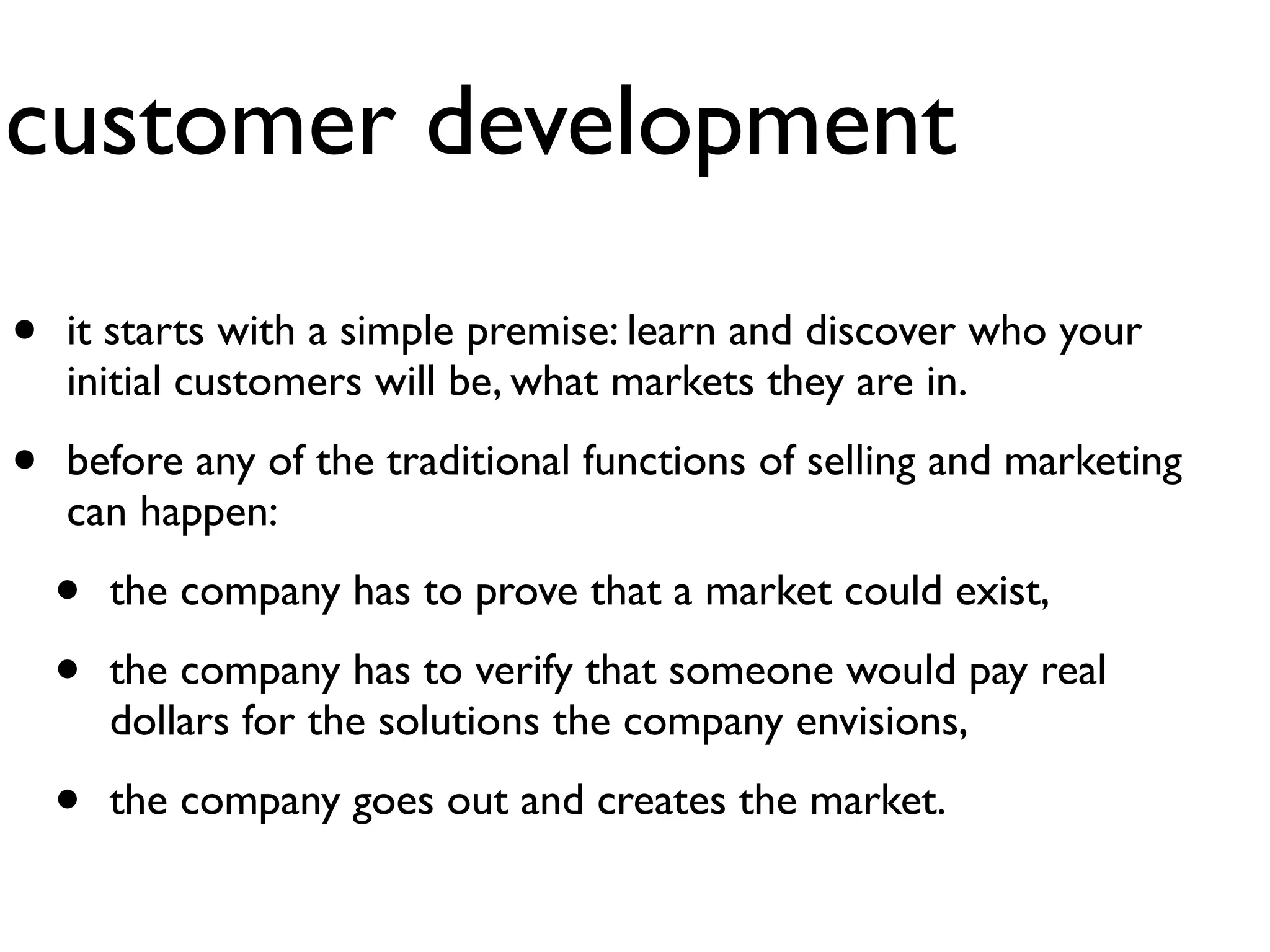 customer development
•   it starts with a simple premise: learn and discover who your
    initial customers will be, what markets they are in.

•   before any of the traditional functions of selling and marketing
    can happen:

    •   the company has to prove that a market could exist,

    •   the company has to verify that someone would pay real
        dollars for the solutions the company envisions,

    •   the company goes out and creates the market.
 
