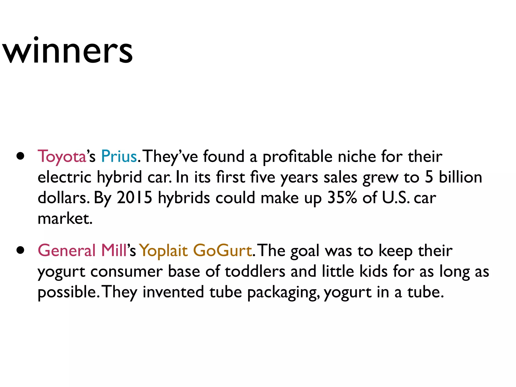 winners

•   Toyota’s Prius. They’ve found a proﬁtable niche for their
    electric hybrid car. In its ﬁrst ﬁve years sales grew to 5 billion
    dollars. By 2015 hybrids could make up 35% of U.S. car
    market.

•   General Mill’s Yoplait GoGurt. The goal was to keep their
    yogurt consumer base of toddlers and little kids for as long as
    possible. They invented tube packaging, yogurt in a tube.
 