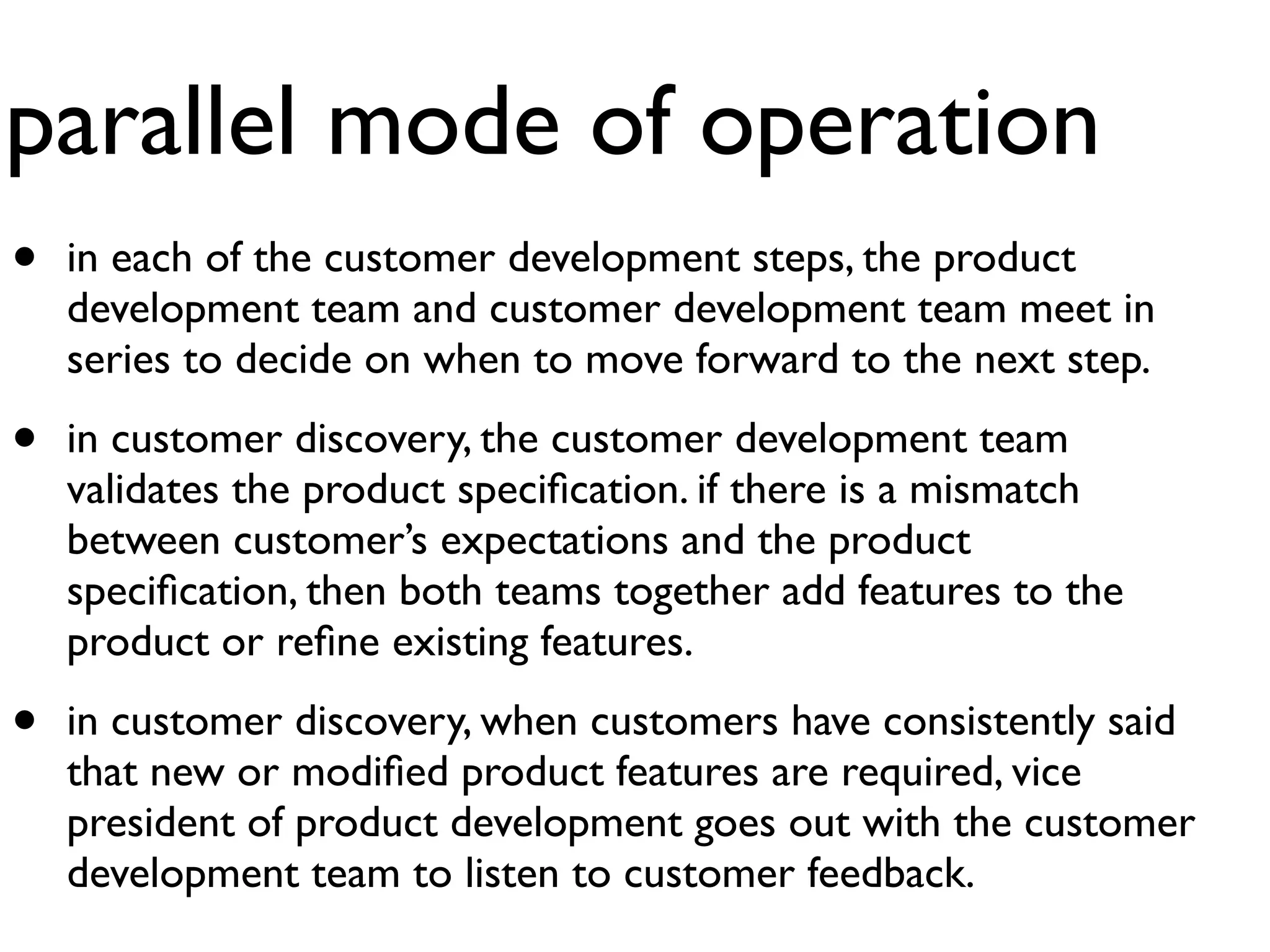 parallel mode of operation
•   in each of the customer development steps, the product
    development team and customer development team meet in
    series to decide on when to move forward to the next step.

•   in customer discovery, the customer development team
    validates the product speciﬁcation. if there is a mismatch
    between customer’s expectations and the product
    speciﬁcation, then both teams together add features to the
    product or reﬁne existing features.

•   in customer discovery, when customers have consistently said
    that new or modiﬁed product features are required, vice
    president of product development goes out with the customer
    development team to listen to customer feedback.
 