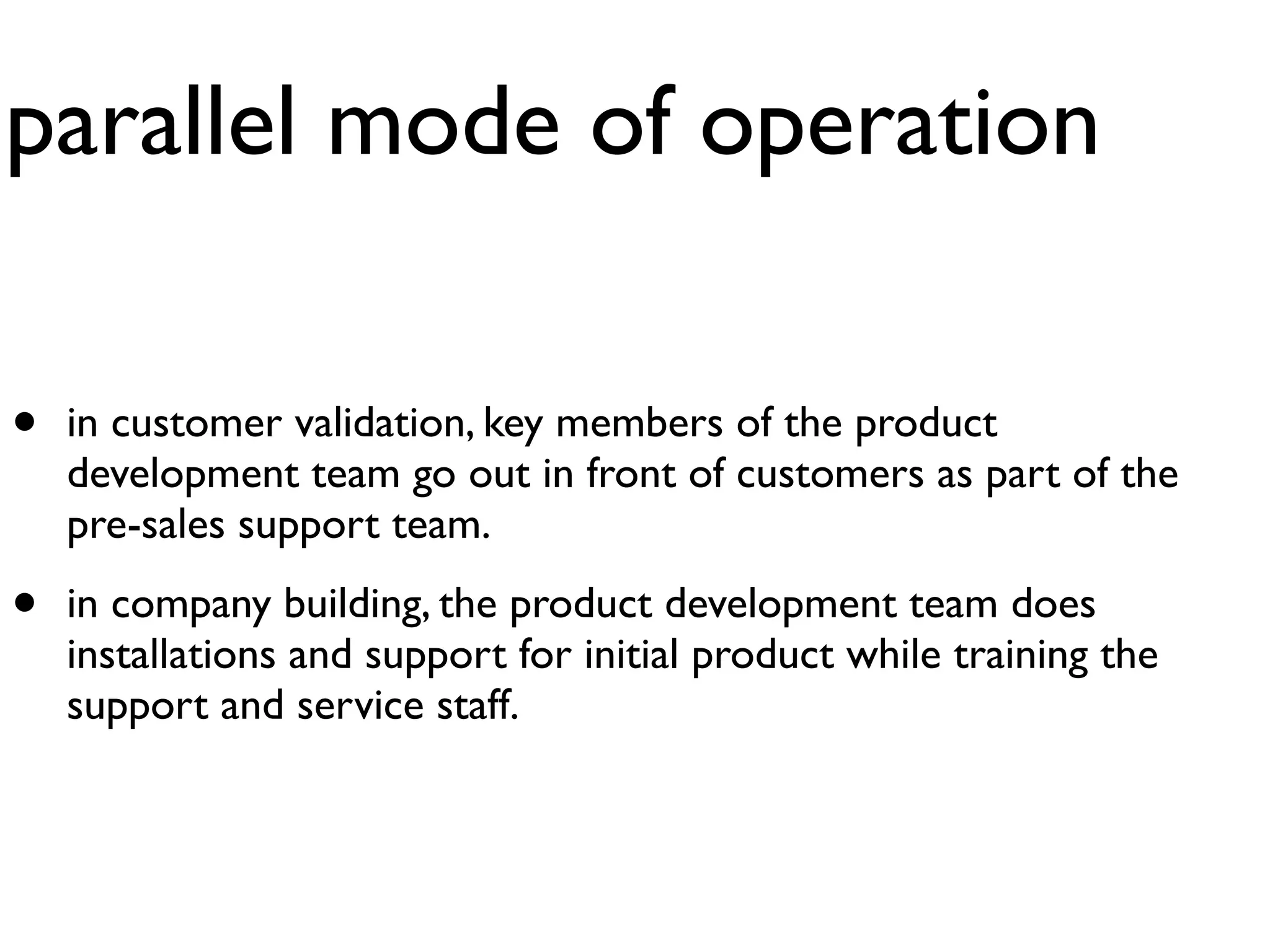 parallel mode of operation

•   in customer validation, key members of the product
    development team go out in front of customers as part of the
    pre-sales support team.

•   in company building, the product development team does
    installations and support for initial product while training the
    support and service staff.
 