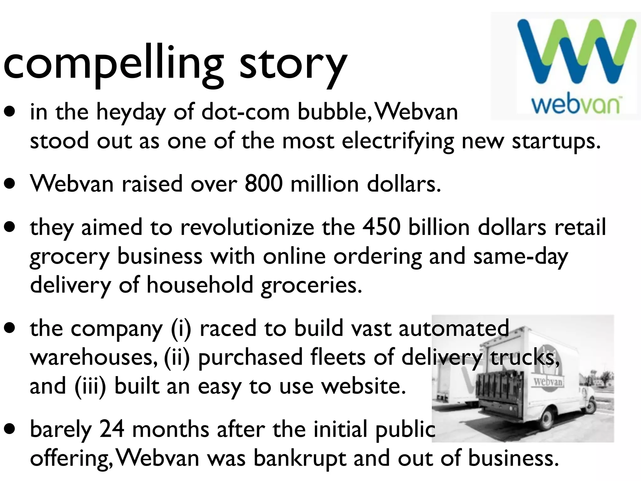 compelling story
• in the heyday of dot-com bubble, Webvan
  stood out as one of the most electrifying new startups.
• Webvan raised over 800 million dollars.
• they aimed to revolutionize the 450 billion dollars retail
  grocery business with online ordering and same-day
  delivery of household groceries.
• the company (i) raced to build vast automated
  warehouses, (ii) purchased ﬂeets of delivery trucks,
  and (iii) built an easy to use website.
• barely 24 months after the initial public
  offering, Webvan was bankrupt and out of business.
 