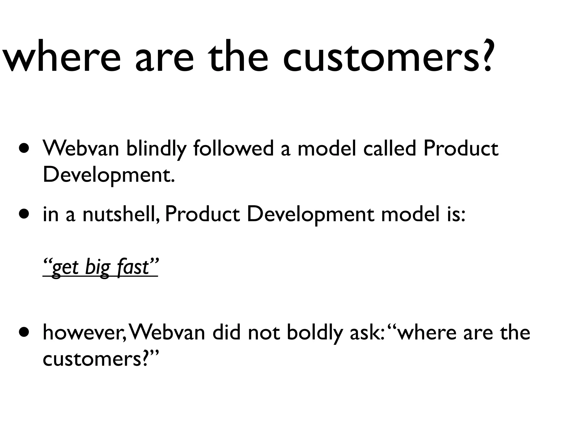 where are the customers?
• Webvan blindly followed a model called Product
  Development.
• in a nutshell, Product Development model is:
  “get big fast”


• however, Webvan did not boldly ask: “where are the
  customers?”
 