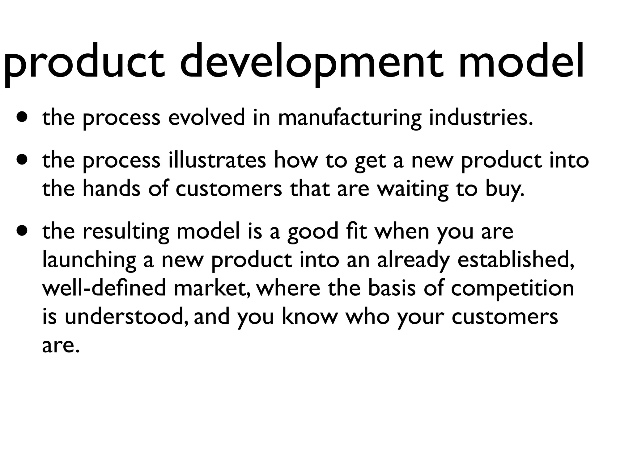 product development model
• the process evolved in manufacturing industries.
• the process illustrates how to get a new product into
  the hands of customers that are waiting to buy.
• the resulting model is a good ﬁt when you are
  launching a new product into an already established,
  well-deﬁned market, where the basis of competition
  is understood, and you know who your customers
  are.
 