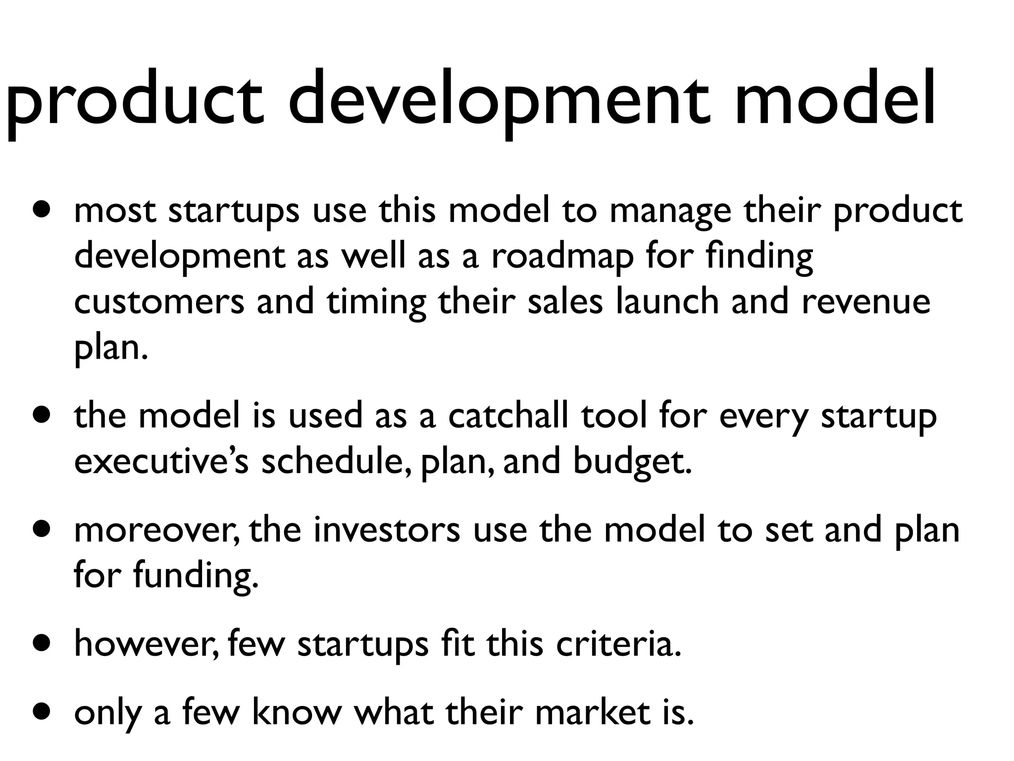 product development model
• most startups use this model to manage their product
  development as well as a roadmap for ﬁnding
  customers and timing their sales launch and revenue
  plan.
• the model is used as a catchall tool for every startup
  executive’s schedule, plan, and budget.
• moreover, the investors use the model to set and plan
  for funding.
• however, few startups ﬁt this criteria.
• only a few know what their market is.
 