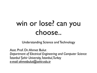 win or lose? can you
          choose..
         Understanding Science and Technology

Asst. Prof. Dr. Ahmet Bulut
Department of Electrical Engineering and Computer Science
İstanbul Şehir University, İstanbul,Turkey
e-mail: ahmetbulut@sehir.edu.tr
 