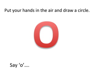 Put your hands in the air and draw a circle. Say ‘o’…. 
