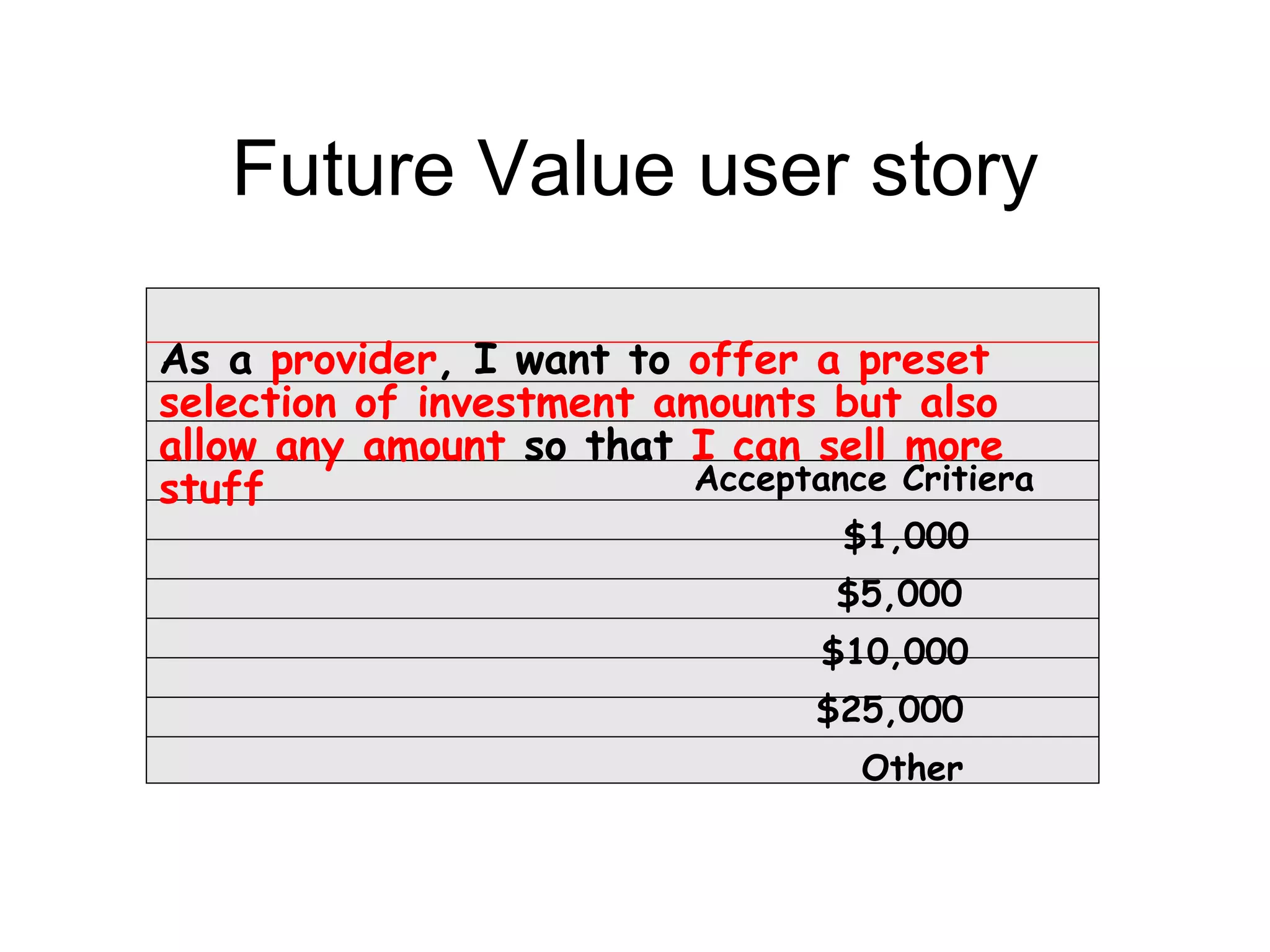 Future Value user story

As a provider, I want to offer a preset
selection of investment amounts but also
allow any amount so that I can sell more
stuff                     Acceptance Critiera
                                   $1,000
                                  $5,000
                                  $10,000
                                 $25,000
                                    Other
 